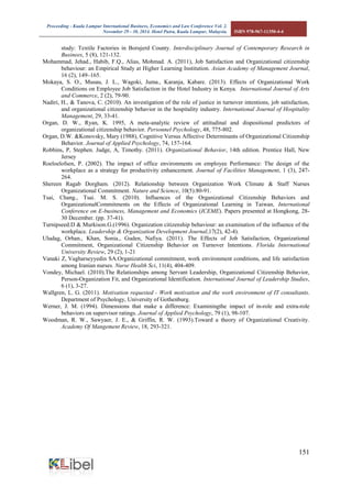 Proceeding - Kuala Lumpur International Business, Economics and Law Conference Vol. 2. 
November 29 - 30, 2014. Hotel Putra, Kuala Lumpur, Malaysia. ISBN 978-967-11350-4-4 
151 
study: Textile Factories in Borujerd County. Interdisciplinary Journal of Contemporary Research in Businees, 5 (8), 121-132. 
Mohammad, Jehad., Habib, F.Q., Alias, Mohmad. A. (2011), Job Satisfaction and Organizational citizenship behaviour: an Empirical Study at Higher Learning Institution. Asian Academy of Management Journal, 16 (2), 149–165. 
Mokaya, S. O., Musau, J. L., Wagoki, Juma., Karanja, Kabare. (2013). Effects of Organizational Work Conditions on Employee Job Satisfaction in the Hotel Industry in Kenya. International Journal of Arts and Commerce, 2 (2), 79-90. 
Nadiri, H., & Tanova, C. (2010). An investigation of the role of justice in turnover intentions, job satisfaction, and organizational citizenship behavior in the hospitality industry. International Journal of Hospitality Management, 29, 33-41. 
Organ, D. W., Ryan, K. 1995, A meta-analytic review of attitudinal and dispositional predictors of organizational citizenship behavior. Personnel Psychology, 48, 775-802. 
Organ, D.W. &Konovsky, Mary (1988), Cognitive Versus Affective Determinants of Organizational Citizenship Behavior. Journal of Applied Psychology, 74, 157-164. 
Robbins, P, Stephen. Judge, A, Timothy. (2011). Organizational Behavior, 14th edition. Prentice Hall, New Jersey 
Roeloelofsen, P. (2002). The impact of office environments on employee Performance: The design of the workplace as a strategy for productivity enhancement. Journal of Facilities Management, 1 (3), 247- 264. Shereen Ragab Dorgham. (2012). Relationship between Organization Work Climate & Staff Nurses Organizational Commitment. Nature and Science, 10(5):80-91. 
Tsai, Chang., Tsai. M. S. (2010). Influences of the Organizational Citizenship Behaviors and OrganizationalCommitments on the Effects of Organizational Learning in Taiwan, International Conference on E-business, Management and Economics (ICEME). Papers presented at Hongkong, 28- 30 December. (pp. 37-41). 
Turnipseed.D & Murkison.G.(1996). Organization citizenship behaviour: an examination of the influence of the workplace. Leadership & Organization Development Journal,17(2), 42-4). 
Uludag, Orhan., Khan, Sonia., Guden, Nafiya. (2011). The Effects of Job Satisfaction, Organizational Commitment, Organizational Citizenship Behavior on Turnover Intentions. Florida International University Review, 29 (2), 1-21 
Vanaki Z, Vagharseyyedin SA.Organizational commitment, work environment conditions, and life satisfaction among Iranian nurses. Nurse Health Sci, 11(4), 404-409. 
Vondey, Michael. (2010).The Relationships among Servant Leadership, Organizational Citizenship Behavior, Person-Organization Fit, and Organizational Identification. International Journal of Leadership Studies, 6 (1), 3-27. 
Wallgren, L. G. (2011). Motivation requested - Work motivation and the work environment of IT consultants. Department of Psychology, University of Gothenburg. 
Werner, J. M. (1994). Dimensions that make a difference: Examiningthe impact of in-role and extra-role behaviors on supervisor ratings. Journal of Applied Psychology, 79 (1), 98-107. 
Woodman, R. W., Sawyaer, J. E., & Griffin, R. W. (1993).Toward a theory of Organizational Creativity. Academy Of Mangement Review, 18, 293-321. 
