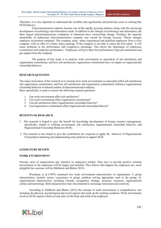 Proceeding - Kuala Lumpur International Business, Economics and Law Conference Vol. 2. 
November 29 - 30, 2014. Hotel Putra, Kuala Lumpur, Malaysia. ISBN 978-967-11350-4-4 
141 
Therefore, it is very important to understand the variables that significantly and positively assist in creating this OCB behavior . Telecommunication industry became one of the rapidly growing industry along with the increasing development of technology and information needs. In addition to the changes in technology and information, the three largest telecommunications companies in Indonesia have ownwership change. Nowdays the majority shareholder of indonesian telecommunication company was owned by foreign investor. Theese changes employee recruitment standards. The company seeks many experienced and qualified employees from a rival company, with an offer of a better salary package. If the company is not able to retain the best talent, it will cause problems in the performance and competitive advantage. This shows the importance of employees commitment and employee performance. Employees will give their best performance if get job satisfaction and get support from the company. The purpose of this study is to analyze work environment as antecedent of job satisfaction and organization commitment, and how job satisfaction, organization commitment have an impact on organizational citizenship behavior. 
RESEARCH QUESTION 
The major motivation of this research is to examine how work environtment as antecedent affect job satisfaction and organization commitment, and how job satisfaction and organization commitment influence organizational citizenship behavior of internal auditor in telecommunicaton industry. 
More specifically, it seeks to answer the following research questions: 
1. Can work environment affect job satisfaction? 
2. Can work environment affect organization commitment? 
3. Can job satisfaction affect organizational citizenship behavior? 
4. Can organization commitment affect organizational citizenship behavior? 
BENEFITS OF RESEARCH 
1. The research is hoped to give the benefit for knowledge development of human resource management, specifically, related to working environment, job satisfaction, organizational citizenship behavior, and Organizational Citizenship Behavior (OCB). 
2. The research is also hoped to give the contribution for corporate to apply the behavior of Organizational Citizenship in planning and implementing some policies to support OCB. 
LITERATURE REVIEW 
WORK ENVIRONMENT 
Nowday most of organizations pay attention in employees needed. They tries to provide positive working environment so the employees will be happy and satisfied. They believe that happier the employees are, more delightful the customer will be (Mehboob and Bhutto 2012). 
Woodman et al (1993) examined two work environment characteristics in organization 1) group characteristics includes norms, consistency in group, problem solving approaches used in the group; 2). organizational characteristics including rewards, recognition, strategy, structure, resources, organizational culture and technology. Both characteristics have the potential to encourage innovation and creativity. 
According to Mehboob and Bhutto (2012) the concept of work environment is comprehensive one including the physical, psychological and social aspects that mark up the working condition. Work environment involves all the aspects which act and react on the body and mind of an employee. 
 