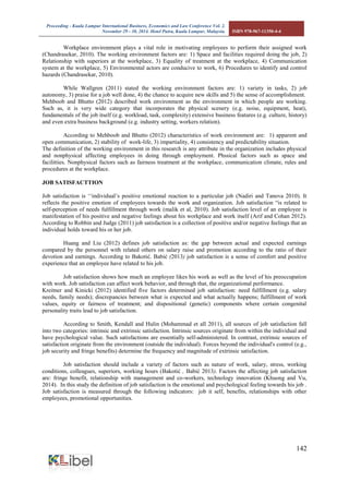 Proceeding - Kuala Lumpur International Business, Economics and Law Conference Vol. 2. 
November 29 - 30, 2014. Hotel Putra, Kuala Lumpur, Malaysia. ISBN 978-967-11350-4-4 
142 
Workplace environment plays a vital role in motivating employees to perform their assigned work (Chandrasekar, 2010). The working environment factors are: 1) Space and facilities required doing the job, 2) Relationship with superiors at the workplace, 3) Equality of treatment at the workplace, 4) Communication system at the workplace, 5) Environmental actors are conducive to work, 6) Procedures to identify and control hazards (Chandrasekar, 2010). 
While Wallgren (2011) stated the working environment factors are: 1) variety in tasks, 2) job autonomy, 3) praise for a job well done, 4) the chance to acquire new skills and 5) the sense of accomplishment. 
Mehboob and Bhutto (2012) described work environment as the environment in which people are working. Such as, it is very wide category that incorporates the physical scenery (e.g. noise, equipment, heat), fundamentals of the job itself (e.g. workload, task, complexity) extensive business features (e.g. culture, history) and even extra business background (e.g. industry setting, workers relation). 
According to Mehboob and Bhutto (2012) characteristics of work environment are: 1) apparent and open communication, 2) stability of work-life, 3) impartiality, 4) consistency and predictability situation. 
The definition of the working environment in this research is any attribute in the organization includes physical and nonphysical affecting employees in doing through employment. Phssical factors such as space and facilitties. Nonphysical factors such as fairness treatment at the workplace, communication climate, rules and procedures at the workplace. 
JOB SATISFACTTION 
Job satisfaction is ‘‘individual’s positive emotional reaction to a particular job (Nadiri and Tanova 2010). It reflects the positive emotion of employees towards the work and organization. Job satisfaction “is related to self-perception of needs fulfillment through work (malik et al, 2010). Job satisfaction level of an employee is manifestation of his positive and negative feelings about his workplace and work itself (Arif and Cohan 2012). According to Robbin and Judge (2011) job satisfaction is a collection of positive and/or negative feelings that an individual holds toward his or her job. 
Huang and Liu (2012) defines job satisfaction as: the gap between actual and expected earnings compared by the personnel with related others on salary raise and promotion according to the ratio of their devotion and earnings. According to Bakotić, Babić (2013) job satisfaction is a sense of comfort and positive experience that an employee have related to his job. 
Job satisfaction shows how much an employee likes his work as well as the level of his preoccupation with work. Job satisfaction can affect work behavior, and through that, the organizational performance. 
Kreitner and Kinicki (2012) identified five factors determined job satisfaction: need fulfillment (e.g. salary needs, family needs); discrepancies between what is expected and what actually happens; fulfillment of work values, equity or fairness of treatment; and dispositional (genetic) components where certain congenital personality traits lead to job satisfaction. 
According to Smith, Kendall and Hulin (Mohammad et all 2011), all sources of job satisfaction fall into two categories: intrinsic and extrinsic satisfaction. Intrinsic sources originate from within the individual and have psychological value. Such satisfactions are essentially self-administered. In contrast, extrinsic sources of satisfaction originate from the environment (outside the individual). Forces beyond the individual's control (e.g., job security and fringe benefits) determine the frequency and magnitude of extrinsic satisfaction. 
Job satisfaction should include a variety of factors such as nature of work, salary, stress, working conditions, colleagues, superiors, working hours (Bakotić , Babić 2013). Factors the affecting job satisfaction are: fringe benefit, relationship with management and co-workers, technology innovation (Khuong and Vu, 2014). In this study the definition of job satisfaction is the emotional and psychological feeling towards his job . Job satisfaction is measured through the following indicators: job it self, benefits, relationships with other employees, promotional opportunities. 
 