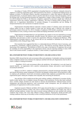 Proceeding - Kuala Lumpur International Business, Economics and Law Conference Vol. 2. 
November 29 - 30, 2014. Hotel Putra, Kuala Lumpur, Malaysia. ISBN 978-967-11350-4-4 
144 
According to Vondey (2010) organizatinal citizenship behaviors are behavior voluntarily showed by employee in achieving organization goals. OCB measured by four factors: 1) interpersonal helping focuses on helping co-workers, 2) individual initiative describes communication to others that improves individual and group performance, 3) personal industry relates to specific tasks that are not part of the job description, such as not missing work, 4) loyal boosterism promotes the organization‘s image to others (Vondey, 2010). Huang and Liu (2012) defined the OCBs as the behaviors voluntarily conducted by personnel outside their official job requirements which may reinforce organization’s efficiency. The tools to measure OCB in Huang and Liu studies are: 1) organization identification, 2) assisting colleagues, 3) accountability and law abiding, 4) interpersonal harmony and 5) protection of corporate resources. 
Organizational citizenship behavior represents a human conduct of voluntary action and mutual aid without request for pay or formal rewards in return and now become quite a relatively new concept in performance analysis (Lian and Tui, 2012). Examples of employees OCB include: accepting extra duties and responsibilities at work, working overtime when needed and helping subordinates with their work. 
Organizational citizenship behavior is not specified by any contract or not even expected by an average employee ,this behavior is organizationally desirable because this behavior assist resource transformation’, adaptability and innovation in order to increase the organization efficiency (Turnipseed & Murkison, 1996). Organizational Citizenship behavior are the actions that are not nominated or demanded by the formal job responsibilities (Farh, Zhong & Organ, 2004). 
Past researches have suggested that there is a relationship between OCB and a host of outcomes, such as satisfaction, commitment, employee productivity, and etc. This behavior encourage efficient and effective functioning of the organization. The definition of OCB in this study is the behavior of employees who act and do something out of his responsibility to the organization interest, and not expecting anything in return. OCB factor in this research include: 1) employee initiative, 2) other-oriented, 3) organization-oriented. 
RELATIONSHIP BETWEEN WORK ENVIRONTMENT AND JOB SATISFACTION 
Roelofsen (2002) showed that the work environment affects job satisfaction. Comfortable working environment reduce complaints and the level of absence for employees satisfied with their job. Organizations must be able to create a conducive working environment. Heartfield ( 2012) work environment affects job satisfaction. Job satisfaction is not only based on material benefits , an organization with a positive communication climate, and positive social interaction increased job satisfaction . 
Mokaya et al (2013) condusive workplace characterized by a cheerful and pleasant atmosphere, bright and cheerful decorations, proper arrangement of facilities and adequate working space; all having positive effect on employee job satisfaction. Good work environment condition helps employees accomplish their work and organizational goals; making the workplace more enjoyable, thus increasing job satisfaction. 
Jain and Kaur (2014) studied proved that good working condition, refreshment & recreation facility, health & safety facility, fun at workplace increase the degree of job satisfaction. On the other hand workload, stress, overtime, fatigue, boredom are some factors to increase job dissatisfaction. Effectual human resource management and preserving progressive work environment would consequence sthe job satisfaction and performance of organisation as well as entire economy. 
Empirical research of Bakotić and Babic (2013) paper showed that there is no significant difference in overall job satisfaction between workers who work in normal working conditions and workers who work in difficult working conditions. workers who work in normal working conditions are more satisfied with working conditions than workers who work under difficult working conditions. Organization should provided good working conditions which may act favorably on their overall job satisfaction as well as their performance. 
RELATIONSHIP BETWEEN WORK ENVIRONTMENT AND ORGANIZATION COMMITMENT 
 