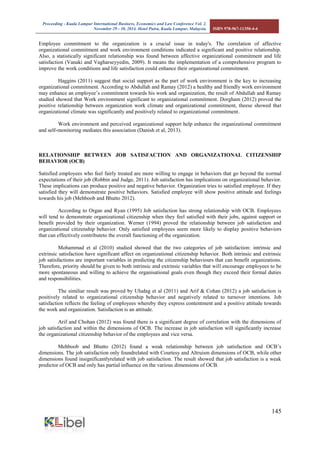 Proceeding - Kuala Lumpur International Business, Economics and Law Conference Vol. 2. 
November 29 - 30, 2014. Hotel Putra, Kuala Lumpur, Malaysia. ISBN 978-967-11350-4-4 
145 
Employee commitment to the organization is a crucial issue in today's. The correlation of affective organizational commitment and work environment conditions indicated a significant and positive relationship. Also, a statistically significant relationship was found between affective organizational commitment and life satisfaction (Vanaki and Vagharseyyedin, 2009). It means the implementation of a comprehensive program to improve the work conditions and life satisfaction could enhance their organizational commitment. 
Haggins (2011) suggest that social support as the part of work environment is the key to increasing organizational commitment. According to Abdullah and Ramay (2012) a healthy and friendly work environment may enhance an employee’s commitment towards his work and organization, the result of Abdullah and Ramay studied showed that Work environment significant to organizational commitment. Dorgham (2012) proved the positive relationship between organization work climate and organizational commitment, theese showed that organizational climate was significantly and positively related to organizational commitment. 
Work environment and perceived organizational support help enhance the organizational commitment and self-monitoring mediates this association (Danish et al, 2013). 
RELATIONSHIP BETWEEN JOB SATISFACTION AND ORGANIZATIONAL CITIZENSHIP BEHAVIOR (OCB) 
Satisfied employees who feel fairly treated are more willing to engage in behaviors that go beyond the normal expectations of their job (Robbin and Judge, 2011). Job satisfaction has implications on organizational behavior. These implications can produce positive and negative behavior. Organization tries to satisfied employee. If they satisfied they will demonstrate positive behaviors. Satisfied employee will show positive attitude and feelings towards his job (Mehboob and Bhutto 2012). 
According to Organ and Ryan (1995) Job satisfaction has strong relationship with OCB. Employees will tend to demonstrate organizational citizenship when they feel satisfied with their jobs, against support or benefit provided by their organization. Werner (1994) proved the relationship between job satisfaction and organizational citizenship behavior. Only satisfied employees seem more likely to display positive behaviors that can effectively contributeto the overall functioning of the organization. 
Mohammad et al (2010) studied showed that the two categories of job satisfaction: intrinsic and extrinsic satisfaction have significant affect on organizational citizenship behavior. Both intrinsic and extrinsic job satisfactions are important variables in predicting the citizenship behaviours that can benefit organizations. Therefore, priority should be given to both intrinsic and extrinsic variables that will encourage employees to be more spontaneous and willing to achieve the organisational goals even though they exceed their formal duties and responsibilities. 
The similiar result was proved by Uludag et al (2011) and Arif & Cohan (2012) a job satisfaction is positively related to organizational citizenship behavior and negatively related to turnover intentions. Job satisfaction reflects the feeling of employees whereby they express contentment and a positive attitude towards the work and organization. Satisfaction is an attitude. 
Arif and Chohan (2012) was found there is a significant degree of correlation with the dimensions of job satisfaction and within the dimensions of OCB. The increase in job satisfaction will significantly increase the organizational citizenship behavior of the employees and vice versa. 
Mehboob and Bhutto (2012) found a weak relationship between job satisfaction and OCB’s dimensions. The job satisfaction only foundrelated with Courtesy and Altruism dimensions of OCB, while other dimensions found insignificantlyrelated with job satisfaction. The result showed that job satisfaction is a weak predictor of OCB and only has partial influence on the various dimensions of OCB. 
 