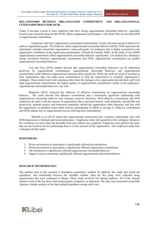 Proceeding - Kuala Lumpur International Business, Economics and Law Conference Vol. 2. 
November 29 - 30, 2014. Hotel Putra, Kuala Lumpur, Malaysia. ISBN 978-967-11350-4-4 
146 
RELATIONSHIP BETWEEN ORGANIZATION COMMITMENT AND ORGANIZATIONAL CITIZENSHIP BEHAVIOR (OCB) 
Today it becomes crucial to have employee that have strong organizational citizenship behavior, especially because past researchs propved that OCBs affects organization performance. One factor that can develop OCB is organizational commitment. 
Employees who have organization commitment demonstrated loyalty and show positive behavior to achieve organization goals. This behavior called organizational citizenship behavior (OCB). OCB represents the individuals’ attitudes toward the organization’s values and goals. An employee who is highly committed to the organization contributes to the organization performance. (Freund & Carmeli, 2003). In the study of Liu (2009) organizational commitment affect organizational citizenship behavior significantly. Liu studied also obtained a strong correlation between organizational commitment and OCB, organizational commitment can predict organizational citizenship behavior . 
Tsai and Tsai (2010) studied showed that organizational citizenship behaviors can be influenced positively by organizational commitments. organizational citizenship behaviors and organizational commitments could influence organizational learning effects positively. When the staffs are loyal to loyalties to their organization, they can make more commitments to help the organization to complete organization’s strategies. These results lead to the conclusion that when the manager of an organization provide their staff with high organizational commitments, the higher quality of organizational commitments results in the employees’ organizational citizenship behaviors very well. 
Benjamin (2012) analyzed the influence of affective commitment on organizational citizenship behavior . The result showed that affective commitment had a statistically significant relationship with organizational citizenship behavior and voluntary turnover intentions. With affective commitment and OCB employees are able to put the interest of organization above personal interest, work diligently, sacrificially and proactively, unleash creative and innovative potentials, defend the organization when necessary and stay with the organization in turbulent times while actively participating in efforts to salvage it. Affective commitment and OCB, indeed, key to organizational success and long-term sustainability. 
Mehrabi et al (2013) stated that organizational commitment has a positive relationship only with OCB dimensions of altruism and conscientiousness . Employees work with goodwill at the workplace whenever the conditions are lower than the desirable limit and without any complaint. Employees also perform the tasks that are not bound to do but performing them is in the interests of the organization. Also employees help their colleagues do their tasks. 
HYPOTHESIS: 
1. Work environment as antecedent is significantly affected job satisfaction. 
2. Work environment as antecedent is significantly affected organization commitment. 
3. Job satisfaction is significantly affected organizational citizenship behavior. 
4. Organiz isation commitmen significantly affected organizational citizenship behavior. 
RESEARCH METHODOLOGY 
The method used in this research is descriptive quantitative method. In addition, this study also tested the hypothesis, and relationship between the variables studied. Data for this study were collected using questionnaire that were conducted in Jakarta. These study involved 162 internal auditors. All of the internal auditors work in the big three telecommunication companies in Indonesia. The data were processed using Path Analysis. Further analysis of the data include hypothesis testing with t-test. 
 