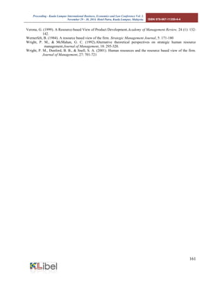Proceeding - Kuala Lumpur International Business, Economics and Law Conference Vol. 2. 
November 29 - 30, 2014. Hotel Putra, Kuala Lumpur, Malaysia. ISBN 978-967-11350-4-4 
161 
Verona, G. (1999). A Resource-based View of Product Development.Academy of Management Review, 24 (1): 132- 142. 
Wernerfelt, B. (1984). A resource based view of the firm. Strategic Management Journal, 5: 171-180 
Wright, P. M., & McMahan, G. C. (1992).Alternative theoretical perspectives on strategic human resource management.Journal of Management, 18: 295-320. 
Wright, P. M., Dunford, B. B., & Snell, S. A. (2001). Human resources and the resource based view of the firm. Journal of Management, 27: 701-721 
