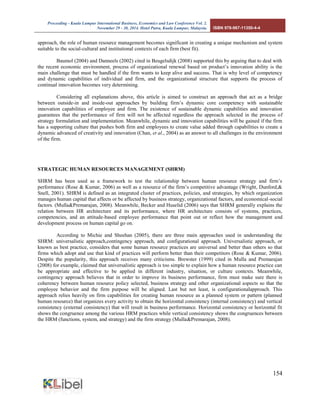 Proceeding - Kuala Lumpur International Business, Economics and Law Conference Vol. 2. 
November 29 - 30, 2014. Hotel Putra, Kuala Lumpur, Malaysia. ISBN 978-967-11350-4-4 
154 
approach, the role of human resource management becomes significant in creating a unique mechanism and system suitable to the social-cultural and institutional contexts of each firm (best fit). 
Baumol (2004) and Danneels (2002) cited in Beugelsdijk (2008) supported this by arguing that to deal with the recent economic environment, process of organizational renewal based on product’s innovation ability is the main challenge that must be handled if the firm wants to keep alive and success. That is why level of competency and dynamic capabilities of individual and firm, and the organizational structure that supports the process of continual innovation becomes very determining. 
Considering all explanations above, this article is aimed to construct an approach that act as a bridge between outside-in and inside-out approaches by building firm’s dynamic core competency with sustainable innovation capabilities of employee and firm. The existence of sustainable dynamic capabilities and innovation guarantees that the performance of firm will not be affected regardless the approach selected in the process of strategy formulation and implementation. Meanwhile, dynamic and innovation capabilities will be gained if the firm has a supporting culture that pushes both firm and employees to create value added through capabilities to create a dynamic advanced of creativity and innovation (Chan, et al., 2004) as an answer to all challenges in the environment of the firm. 
STRATEGIC HUMAN RESOURCES MANAGEMENT (SHRM) 
SHRM has been used as a framework to test the relationship between human resource strategy and firm’s performance (Rose & Kumar, 2006) as well as a resource of the firm’s competitive advantage (Wright, Dunford,& Snell, 2001). SHRM is defined as an integrated cluster of practices, policies, and strategies, by which organization manages human capital that affects or be affected by business strategy, organizational factors, and economical-social factors. (Mulla&Premarajan, 2008). Meanwhile, Becker and Huselid (2006) says that SHRM generally explains the relation between HR architecture and its performance, where HR architecture consists of systems, practices, competencies, and an attitude-based employee performance that point out or reflect how the management and development process on human capital go on. 
According to Michie and Sheehan (2005), there are three main approaches used in understanding the SHRM: universalistic approach,contingency approach, and configurational approach. Universalistic approach, or known as best practice, considers that some human resource practices are universal and better than others so that firms which adopt and use that kind of practices will perform better than their competitors (Rose & Kumar, 2006). Despite the popularity, this approach receives many criticisms. Brewster (1999) cited in Mulla and Premarajan (2008) for example, claimed that universalistic approach is too simple to explain how a human resource practice can be appropriate and effective to be applied in different industry, situation, or culture contexts. Meanwhile, contingency approach believes that in order to improve its business performance, firm must make sure there is coherency between human resource policy selected, business strategy and other organizational aspects so that the employee behavior and the firm purpose will be aligned. Last but not least, is configurationalapproach. This approach relies heavily on firm capabilities for creating human resource as a planned system or pattern (planned human resource) that organizes every activity to obtain the horizontal consistency (internal consistency) and vertical consistency (external consistency) that will result in business performance. Horizontal consistency or horizontal fit shows the congruence among the various HRM practices while vertical consistency shows the congruences between the HRM (functions, system, and strategy) and the firm strategy (Mulla&Premarajan, 2008). 
 