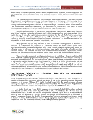 Proceeding - Kuala Lumpur International Business, Economics and Law Conference Vol. 2. 
November 29 - 30, 2014. Hotel Putra, Kuala Lumpur, Malaysia. ISBN 978-967-11350-4-4 
156 
achieve the HR flexibility as mentioned above, it is really important to unite these three flexibility dimensions into one integrated and interdependent unity based on the sustainable process of learning and improvement (Martin etal., 2008). 
With regard to innovation capabilities, many researchers suggested that competency and HR of a firm are determinants for sustained innovation process (Brown & Eisenhardt, 1995; Verona, 1999). Supporting Brown andEisenhardt, Teece, Pisano and Shuen (1997) also claimed that dynamic resource is the main source necessary for creating competitive advantage when landscape of competition changes. Furthermore, Teece, Pisano and Shuen (1997) also suggested that dynamic capabilities is a part of competency or capability level which enables the firm to create and process new product in response to each of changes that occurs in marketplace. 
From the explanation above, we can obviously see that dynamic capabilities and HR flexibility actualized in the form of knowledge capital play an important role in raising innovation of firm. Many researches have tried to explain the role of knowledge capital in increasing innovation in a firm that will finally lead to dynamic core competencies. Many scholars (Ahuja, 2000; Dougherty, 1992; Tsai & Ghosal, 1998), suggested that knowledge capital is an antecedent variable for innovation which is measured as exogenous. This strengthens the important role of knowledge for the development of innovation capabilities in a firm. 
Many approaches are keep being performed by firms to accumulate knowledge capital as the source of innovation by differentiating the dimension of knowledge capital into human capital, social capital andorganizational capital (Subramaniam &Youndt, 2005). Human capital is knowledge and skill that is adhered and belonging to each of individual who performs competencies. Social capital is knowledge adhered to unwritten values and norms in a firm used when individuals inside the firm interact with each others. Organizational capital is knowledge that has been institutionalized into patent, manual, system, process, and standard operating procedures. 
Thus, social and organizational capital play significant roles in establishing a dynamic capability which enables the firm to keep developing its innovation capability. Creative and innovative ideas alone are not enough to develop the innovation capability of a firm unless the value system supports the ideas through a sharing mechanism or idea transfer and individual knowledge. This is supported by Chan et al. (2004) who emphasized that the knowledge capital and innovation capabilities will be gained as long as they are supported by appropriate corporate culture which respects involvement, consistency, ability of adapting, mission and flexibility that push both firm and employee to obtain value added through dynamic advanced-creating capabilities of creativeness and innovativeness (Chan etal., 2004) that finally answers every challenge and problem in the firm’s environment. 
ORGANIZATINAL COMPETENCIES, INNOVATION CAPABILITIES, AND SUSTAINABLE COMPETITIVE ADVANTAGE 
Vakola et al. (2007) argued that sustainable competitive advantage is highly affected by a firm’s ability to use its resource (technology, capital, and labor). Therefore, the focus is on how the firm is able to increase and develop the competency of its members (McLagan, 1997 cited in Ozcelik&Ferman, 2006). The underlying reason is because technology and capital are easy to be possessed by anyone and anywhere, they cannot guarantee the performance achievement nor become the source of firm competitiveness any longer (Ozcelik&Ferman, 2006). 
As cited in Ozcelik and Ferman (2006), researches on competency in field of HRM have been conducted since the early of 1970s; firstly initiated by McClelland in 1973. McClelland said that behavioral traits and individual characteristics are more effective than intelligence test in order to explain which of the individuals gain success in their jobs. Boyazits, in 1982, then followed his steps by more concentrating on the importance of manager’s competency. Boyazits also identified the characteristics of employees with superior performance pushed by the need of making the firm to be more effective through appropriate selection and development process and compensation. After that, research on competency and HRM keep developing up to now. 
 