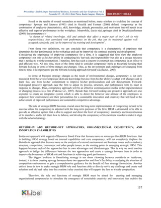 Proceeding - Kuala Lumpur International Business, Economics and Law Conference Vol. 2. 
November 29 - 30, 2014. Hotel Putra, Kuala Lumpur, Malaysia. ISBN 978-967-11350-4-4 
157 
Based on the results of several researches as mentioned before, many scholars try to define the concept of competency. Spencer and Spencer (1993) cited in Ozcelik and Ferman (2006) defined competency as the combination of employee characteristics, skill, knowledge, attitude, personality, and motivation that will result in an effective and superior performance in the workplace. Meanwhile, Lucia ndaLepsinger cited in OzcelikdanFerman (2006) that competency is 
“a cluster of related knowledge, skill and attitude that affect a major part of one’s job (a role responsibility), that correlated with performance on the job, that can be measured against well- accepted standards, and can be improved via training and development”. 
From those two definitions, we can conclude that competency is a characteristic of employee that determines his/her performance in the workplace and can be improved via continual training and development. 
Considering the importance of employee competency for a firm, it is suggested that firm view the employee competency not only as his/her ability in conducting his/ her task and responsibility but also as a unique resource that is needed to win the competition. Therefore, firm has such a concern to construct the competency in an effective and efficient way. All this time, most of the firms tend to consider competency more as backward looking than forward looking in terms of firm strategy and changes. Thus, as the environment and challenges are changing from time to time, it is important to put the forward-looking approach forward(Vakolaetal., 2007) 
In terms of business strategy changes as the result of environmental changes, competency is not only measured from the level of employee skill and knowledge but also from his/her ability to adapt with changes and to learn fast, and from his/her commitment to improve his/her profesionalism and self development. Forward- lookingand proactive approach ease the firm to adjust its process, structure, and performance with its need in response to changes. Thus, competency approach will be an effective communication media in the implementation of changing process in a firm (Vakolaet al., 2007). Beside that, forward looking and proactive approach are also expected to create an integrated system which is able to direct the behavior and attitude of the employees to empower their environment and their personalities for a sustainable innovation and creativity that will lead to the achievement of expected performance and sustainable competitive advantage. 
The role of strategic HRM becomes crucial since the long-term implementation of competency is hard to be success unless the competency is adjusted with the long-term purposes of the firm. HRM is demanded to be able to provide an effective system that is able to support and direct the level of competency, creativity and innovativeness of its members, and to tell them how to behave, and develop the competency of its members in order to make it align with the selected strategy. 
OUTSIDE-IN ADN OUTSIDE-OUT APPROACHES, ORGANIZATIONAL COMPETENCY, AND INNOVATION CAPABILITIES 
Inside-out approach with support of Resource Based View that focuses more on status quo than HRM functions, that is building HRM strategy based on internal capabilities and core competency, will not completely displace the Outside-in approach that focuses more on the analysis of external environment and business issues such as industry structure, competition, consumers, and other people issues, as the starting points in arranging strategic HRM. This happens because each of the approaches has its own advantages and disadvantages. That is why we need another approach to bridge the differences between the two approaches and create a synergy between them in order to improve the betterment of HRM role and functions in achieving good performance. 
The biggest problem in formulating strategy is not about choosing between outside-in or inside-out; instead, it is about creating synergy between those two approaches and firm’s flexibility in analyzing the situation of competition environment to gain a comprehensive guidance for the benefit of firm strategy formulation. Another critical issue is how to make strategic HRM role and functions able to directly solve any challenge and create real solutions and add real value into the creation (value creation) that will support the firm to win the competition. 
Therefore, the role and functions of strategic HRM must be aimed for creating and managing organizational competencies to stimulate the emergence of sustainable creativity and innovation that enables the  