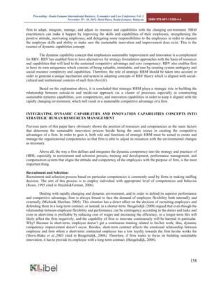 Proceeding - Kuala Lumpur International Business, Economics and Law Conference Vol. 2. 
November 29 - 30, 2014. Hotel Putra, Kuala Lumpur, Malaysia. ISBN 978-967-11350-4-4 
158 
firm to adapt, integrate, manage, and adjust its resource and capabilities with the changing environment. HRM practitioners can make it happen by improving the skills and capabilities of their employees, strengthening the positive attitude, motivating employees, and delegating some responsibilities to the employees in order to sharpen the employee skills and ability to make sure the sustainable innovation and improvement does exist. This is the essence of dynamic capabilities concept. 
The dynamic capability concept that emphasizes sustainable improvement and innovation is a complement for RBV. RBV has enabled firm to have alternatives for strategy formulation approaches with the basis of resources and capabilities that will lead to the sustained competitive advantage and core competency. RBV also enables firm to have its own uniqueness which consists of being valuable, inimitable, and rare by creating system ambiguity and social resource complexity and capabilities. Therefore, the role of strategic HRM should be taken into account in order to generate a unique mechanism and system in adopting concepts of RBV theory which is aligned with social- cultural and institutional contexts of each firm (best fit). 
Based on the explanation above, it is concluded that strategic HRM plays a strategic role in building the relationship between outside-in and inside-out approach via a cluster of processes especially in constructing sustainable dynamic capabilities, core competencies, and innovation capabilities in order to keep it aligned with the rapidly changing environment, which will result in a sustainable competitive advantage of a firm. 
INTEGRATING DYNAMIC CAPABILITIES AND INNOVATION CAPABILITIES CONCEPTS INTO STRATEGIC HUMAN RESOURCES MANAGEMENT 
Previous parts of this paper have obviously shown the position of resources and competencies as the main factors that determine the sustainable innovation process beside being the main source in creating the competitive advantages of a firm. In order to gain it, both role and functions of strategic HRM must be aimed to create and manage the organizational competencies so that firm is able to adjust its resources with the environmental changes as necessary. 
Above all, the way a firm defines and integrates the dynamic competency into the strategy and practices of HRM, especially in recruitment and selection process, training and development, performance management, and compensation system that aligns the attitude and competency of the employees with the purpose of firm, is the most important thing. 
Recruitment and Selection: 
Recruitment and selection process based on particular competencies is commonly used by firms in making staffing decision. The aim of this process is to employ individual with appropriate level of competencies and behavior (Rowe, 1995 cited in Ozcelik&Ferman, 2006). 
Dealing with rapidly changing and dynamic environment, and in order to defend its superior performance and competitive advantage, firm is always forced to face the demand of employee flexibility both internally and externally (Michie& Sheehan, 2005). This situation has a direct effect on the decision of recruiting employees and defending them in a long-term contract, or instead, in a shorter-term. Beugelsdijk (2008) argued that even though the relationship between employee flexibility and performance can be contingency according to the duties and tasks and even in short-time is profitable by reducing cost of wages and increasing the efficiency, in a longer-term this will likely affect the firm negatively, and the capability of firm to innovate continuously will be harmed in particular. Why? Because in short-term, employee doesn’t get a continuous training related to his/her work; thus, dynamic competency improvement doesn’t occur. Besides, short-term contract affects the emotional relationship between employee and firm where a short-term contracted employee has a low loyalty towards the firm he/she works for (Davis-Blake et al.,2003 cited in Beugelsdijk, 2008). Therefore, if firm wants to focus on building sustainable innovation, it has to provide its employee with a long-term contract. (Beugelsdijk, 2008). 
 