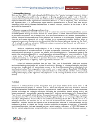 Proceeding - Kuala Lumpur International Business, Economics and Law Conference Vol. 2. 
November 29 - 30, 2014. Hotel Putra, Kuala Lumpur, Malaysia. ISBN 978-967-11350-4-4 
159 
Training and Development: 
Hatch and Dyer (2004: 1173) cited in Beugelsdijk (2008) claimed that “superior learning performance is obtained from the best HR practice and from the best practice to develop specific human capital owned by firm and a sustainable learning activity”. Beside that, firm with an excellent training facility will motivate positive attitudes of employee and increase his/her organizational commitment (Benson et al., 2004 in Beugelsdijk, 2008). Based on the two arguments above, it is concluded that higher innovative performancewill be reached when firm provides sustainable training and development facilities aimed to improve employee capabilities so that he/she is able to perform his/her duty properly. 
Performance management and compensation system: 
An employee performance is not solely viewed as result of what one has done; the competency that he/she has used in order to perform the duty or solve the problem also matters (Ozcelik&Ferman, 2006). Performance management or performance assesment is one of strategic issues in the practices of HRM since it is a means for management to keep the alignment between employee activities and output and the purpose of the organization. Feedback obtained from this performance assessment will be such reference for the management in making decisions related to compensation,succession planning,career development,individual development planning, training, etc. that finally will be related to employee satisfaction fulfillment program, organizational development, and achievement of organizational competitive advantage. 
Moreover, compensation strategy and policy is one of strategic functions and issues in HRM practices because compensation is a management tool to increase the motivation, commitment, and work satisfaction of employee as well as retaining the employee and reducing level of employe turnover. Compensation strategy is also related to the organizational capability in controlling employee attitude and behavior to keep working for the firm in a proper period of time. Therefore, organizational capability in designing and implementing a correct and fair compensation strategy is a must. This is to guarantee the existency of employee job satisfaction and commitment which play significant roles in improving employee performance inside the firm. 
Related to innovation capability, Lau and Ngo (2004) cited in Beugelsdijk (2008) that individual performance based on compensation will increase his/her creativity. However, in creating an innovation, individuals are sometimes forced to deal with a complicated problem so that the problem needs to be solved collectively via team-based approaches. Thus, compensation system which is based on team is required (Beugelsdijk, 2008). Finally, compensation system is expected to motivate employee to do the best for the firm; this will force employee to keep learning and developing his/her capabilities and competencies as well as forcing the firm to be more innovative and creative. 
CLOSING 
Researches on strategic human resource management have given major attention to the issues related to HR management (managing people) on corporate level as a whole and integrated, than solely focuses on individual practice of HRM which is independent from other strategies of firm. This is because in order to achieve sustainable superior performance and competitive advantage, integration and compatability between selected strategy and human resource policy are required to execute the strategy itself. Inside-out approach supported by Resource Based View theory is not completely able to displace the outside-in approach in the process of HRM strategy formulation and implementation. This is caused by the fact that each of the approaches has its own advantages and disadvantages over others. The problem is how to make the role and function of strategic HRM able to directly answer all of challenges and create real solutions and add real value on the creation (value creation) so that firm wins the competition. Therefore, the role and functions of HRM must be aimed onto how to create and manage the core competencies to keep it dynamic and flexible (dynamic capabilities) to motivate the emergence of sustainable creativity and innovation which are integrated into every activity, practice, and strategy of HRM (HR Strategy) so that firm is able to adapt, integrate, arrange, and readjust its resources with the environmental changes as necessary. 
 