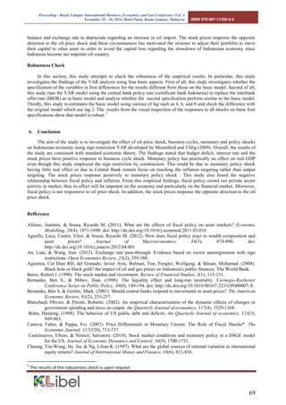 Proceeding - Kuala Lumpur International Business, Economics and Law Conference Vol. 3. 
November 29 - 30, 2014. Hotel Putra, Kuala Lumpur, Malaysia. ISBN 978-967-11350-4-4 
69 
balance and exchange rate to depreciate regarding an increase in oil import. The stock prices response the opposite direction to the oil price shock and these circumstances has motivated the investor to adjust their portfolio to move their capital to other asset in order to avoid the capital loss regarding the slowdown of Indonesian economy since Indonesia become net importer oil country. 
Robustness Check 
In this section, this study attempts to check the robustness of the empirical results. In particular, this study investigates the findings of the VAR analysis using four basic aspects. First of all, this study investigates whether the specification of the variables in first differences for the results different from those on the basic model. Second of all, this study runs the VAR model using the central bank policy rate (certificate bank Indonesia) to replace the interbank offer rate (IBOR) as in basic model and analyze whether the second specification perform similar to the basic model. Thirdly, this study re-estimates the basic model using various of lag such as 4, 6, and 8 and check the difference with the original model which use lag 2. The results from the visual inspection of the responses to all shocks on these four specifications show that model is robust.3 
6. Conclusion 
The aim of the study is to investigate the effect of oil price shock, business cycles, monetary and policy shocks on Indonesian economy using sign restriction VAR developed by Mountford and Uhlig (2009). Overall, the results of the study are consistent with standard economic theory. The findings stated that budget deficit, interest rate and the stock prices have positive response to business cycle shock. Monetary policy has practically no effect on real GDP even though this study employed the sign restriction by construction. This could be due to monetary policy shock having little real effect or due to Central Bank remain focus on reaching the inflation targeting rather than output targeting. The stock prices response positively to monetary policy shock . This study also found the negative relationship between fiscal policy and inflation. From this empirical findings, fiscal policy crowd out private sector activity in market, thus its effect will be impotent on the economy and particularly on the financial market. Moreover, fiscal policy is not responsive to oil price shock. In addition, the stock prices response the opposite direction to the oil price shock. 
Refference 
Afonso, António, & Sousa, Ricardo M. (2011). What are the effects of fiscal policy on asset markets? Economic Modelling, 28(4), 1871-1890. doi: http://dx.doi.org/10.1016/j.econmod.2011.03.018 
Agnello, Luca, Castro, Vítor, & Sousa, Ricardo M. (2012). How does fiscal policy react to wealth composition and asset prices? Journal of Macroeconomics, 34(3), 874-890. doi: http://dx.doi.org/10.1016/j.jmacro.2012.04.001 
An, Lian, & Wang, Jian. (2012). Exchange rate pass-through: Evidence based on vector autoregression with sign restrictions. Open Economies Review, 23(2), 359-380. 
Agustina, Cut Dian RD, del Granado, Javier Arze, Bulman, Tim, Fengler, Wolfgang, & Ikhsan, Mohamad. (2008). Black hole or black gold? the impact of oil and gas prices on Indonesia's public finances: The World Bank. 
Barro, Robert J. (1990). The stock market and investment. Review of Financial Studies, 3(1), 115-131. 
Bernanke, Ben S., & Mihov, Ilian. (1998). The liquidity effect and long-run neutrality. Carnegie-Rochester Conference Series on Public Policy, 49(0), 149-194. doi: http://dx.doi.org/10.1016/S0167-2231(99)00007-X 
Bernanke, Ben S, & Gertler, Mark. (2001). Should central banks respond to movements in asset prices? The American Economic Review, 91(2), 253-257. 
Blanchard, Olivier, & Perotti, Roberto. (2002). An empirical characterization of the dynamic effects of changes in government spending and taxes on output. the Quarterly Journal of economics, 117(4), 1329-1368. 
Bohn, Henning. (1998). The behavior of US public debt and deficits. the Quarterly Journal of economics, 113(3), 949-963. 
Canova, Fabio, & Pappa, Evi. (2007). Price Differentials in Monetary Unions: The Role of Fiscal Shocks*. The Economic Journal, 117(520), 713-737. 
Castelnuovo, Efrem, & Nisticò, Salvatore. (2010). Stock market conditions and monetary policy in a DSGE model for the US. Journal of Economic Dynamics and Control, 34(9), 1700-1731. 
Cheung, Yin-Wong, He, Jia, & Ng, Lilian K. (1997). What are the global sources of rational variation in international equity returns? Journal of International Money and Finance, 16(6), 821-836. 
3 The results of the robustness check is upon request  