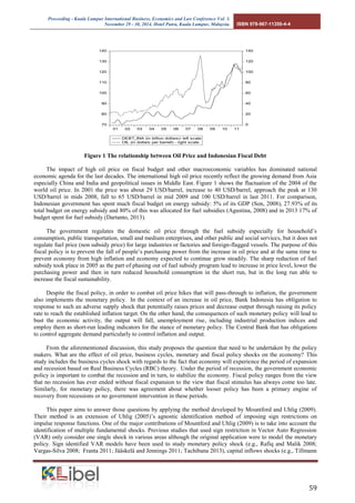 Proceeding - Kuala Lumpur International Business, Economics and Law Conference Vol. 3. 
November 29 - 30, 2014. Hotel Putra, Kuala Lumpur, Malaysia. ISBN 978-967-11350-4-4 
59 
Figure 1 The relationship between Oil Price and Indonesian Fiscal Debt 
The impact of high oil price on fiscal budget and other macroeconomic variables has dominated national economic agenda for the last decades. The international high oil price recently reflect the growing demand from Asia especially China and India and geopolitical issues in Middle East. Figure 1 shows the fluctuation of the 2004 of the world oil price. In 2001 the price was about 29 USD/barrel, increase to 40 USD/barrel, approach the peak at 130 USD/barrel in mids 2008, fall to 65 USD/barrel in mid 2009 and 100 USD/barrel in last 2011. For comparison, Indonesian government has spent much fiscal budget on energy subsidy: 5% of its GDP (Son, 2008), 27.93% of its total budget on energy subsidy and 80% of this was allocated for fuel subsidies (Agustina, 2008) and in 2013 17% of budget spent for fuel subsidy (Dartanto, 2013). 
The government regulates the domestic oil price through the fuel subsidy especially for household’s consumption, public transportation, small and medium enterprises, and other public and social services, but it does not regulate fuel price (non subsidy price) for large industries or factories and foreign-flagged vessels. The purpose of this fiscal policy is to prevent the fall of people’s purchasing power from the increase in oil price and at the same time to prevent economy from high inflation and economy expected to continue grow steadily. The sharp reduction of fuel subsidy took place in 2005 as the part of phasing out of fuel subsidy program lead to increase in price level, lower the purchasing power and then in turn reduced household consumption in the short run, but in the long run able to increase the fiscal sustainability. 
Despite the fiscal policy, in order to combat oil price hikes that will pass-through to inflation, the government also implements the monetary policy. In the context of an increase in oil price, Bank Indonesia has obligation to response to such an adverse supply shock that potentially raises prices and decrease output through raising its policy rate to reach the established inflation target. On the other hand, the consequences of such monetary policy will lead to bust the economic activity, the output will fall, unemployment rise, including industrial production indices and employ them as short-run leading indicators for the stance of monetary policy. The Central Bank that has obligations to control aggregate demand particularly to control inflation and output. 
From the aforementioned discussion, this study proposes the question that need to be undertaken by the policy makers. What are the effect of oil price, business cycles, monetary and fiscal policy shocks on the economy? This study includes the business cycles shock with regards to the fact that economy will experience the period of expansion and recession based on Real Business Cycles (RBC) theory. Under the period of recession, the government economic policy is important to combat the recession and in turn, to stabilize the economy. Fiscal policy ranges from the view that no recession has ever ended without fiscal expansion to the view that fiscal stimulus has always come too late. Similarly, for monetary policy, there was agreement about whether looser policy has been a primary engine of recovery from recessions or no government intervention in these periods. 
This paper aims to answer those questions by applying the method developed by Mountford and Uhlig (2009). Their method is an extension of Uhlig (2005)’s agnostic identification method of imposing sign restrictions on impulse response functions. One of the major contributions of Mountford and Uhlig (2009) is to take into account the identification of multiple fundamental shocks. Previous studies that used sign restriction in Vector Auto Regression (VAR) only consider one single shock in various areas although the original application were to model the monetary policy. Sign identified VAR models have been used to study monetary policy shock (e.g., Rafiq and Malik 2008; Vargas-Silva 2008; Franta 2011; Jääskelä and Jennings 2011; Tachibana 2013), capital inflows shocks (e.g., Tillmann 
7080901001101201301400204060801001201400102030405060708091011DEBT_INA (in billion dollars)- left scaleOIL (in dollars per barrell) - right scale  