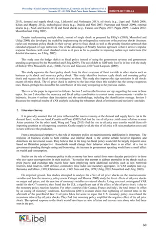 Proceeding - Kuala Lumpur International Business, Economics and Law Conference Vol. 3. 
November 29 - 30, 2014. Hotel Putra, Kuala Lumpur, Malaysia. ISBN 978-967-11350-4-4 
60 
2013), demand and supply shock (e.g., Lütkepohl and Netšunajev 2013), oil shock (e.g., Lippi and Nobili 2008; Kilian and Murphy 2012), technological shock (e.g., Dedola and Neri 2007; Peersman and Straub 2009), external shocks (e.g., Zaidi and Karim 2012) and fiscal shocks (e.g., Canova and Pappa 2007; Pappa 2009; Caldara 2012; Mountford and Uhlig 2009). 
Despite implementing multiple shock, instead of single shock as proposed by Uhlig’s (2005), Mountford and Uhlig (2009) also developed the model by implementing the orthogonality restriction to the previous shocks (business cycles and monetary policy shocks in their survey) prior to fiscal shock as well as the penalty function approach that extended approach of sign restriction. One of the advantages of Penalty function approach is that it delivers impulse response functions with small standard errors as it goes as far as possible in imposing certain sign restrictions (for detailed discussion; see Uhlig, 2005). 
This study uses the budget deficit as fiscal policy instead of using the government revenue and government spending as proposed by the Mountford and Uhlig (2009). The use of debt to GDP ratio itself is in line with the study of Bohn (1998), Muscatelli, et.al., (2004), Favero and Giavazzi, (2007) and Laopodis (2009). 
This study separates the fiscal policy shock from the direct response of fiscal variable to other shocks such as business cycle shock and monetary policy shock. This study identifies business cycle shock and monetary policy shock and requires the fiscal shock be orthogonal to them. This study also imposes the sign restriction in all shocks except oil price shock. The oil price shock is ordered to the last order since this variable has the strong exogenous ones. Hence, perhaps this should be the contribution of this study comparing to the previous studies. 
The rest of the paper is organized as follows. Section 2 outlines the literature surveys regarding the issue in these topics. Section 3 describes the monetary and fiscal policy coordination to control some macroeconomic variables in Indonesia. Section 4 outlines data description and the methodology, including the identification strategy. Section 5 discusses the empirical results of VAR analysis including the robustness check of estimation and section 6 concludes 
. 
2. Literature Survey 
It is generally assumed that oil price influenced the macro economy at the demand and supply levels. As to the demand level, on the one hand, Cunado and Perez (2005) find that the rise of oil price could cause inflation in some Asian countries. On the other hand, Wang and Yang (2013) find the rise in oil price may transfer wealth from oil- importing countries to oil-exporting countries. On the supply level, the rise of oil price will raise production costs and in turn will lower the production. 
From a neoclassical perspective, the role of monetary policy on macroeconomic stabilization is important. The response of business cycles to both external and internal shock is the central debate; however rigidities and distortions are not crucial issues. They believe that in the long run fiscal policy would still be largely impotent since based on Ricardian perspective. Households would change their behavior when there is an effect of a rise in government spending through saving and borrowing. An increase in government spending would have a small effect on wealth and consumption. 
Studies on the role of monetary policy in the economy has been varied from many decades particularly in those who use vector autoregressions in their analysis. The studies that attempt to address anomalies in the shocks such as prize puzzle and exchange rate puzzle have been employing more additional variables such as non borrowed reserves, total reserves, GDP deflator, commodity price index and monetary aggregates in VAR analysis (see e.g. Bernanke and Mihov, 1998; Christiano et.al., 1999; Sims and Zha, 1999; Uhlig, 2005; Mountford and Uhlig, 2009). 
On empirical ground, few studies attempted to analyze the effect of oil price shocks on the macroeconomic variables and how the monetary policy reacts. Cologni and Manera (2005) study the direct effects of oil price shocks on output and prices, and the reaction of monetary variables to external shocks. Using structural cointegrated VAR model for the G-7 countries, they found that for U.S., a significant part of the effects of the oil price shock is due to the monetary policy reaction function. For other countries (like Canada, France and Italy), the total impact is offset by an easing of monetary conditions. Kormilitsina (2011) evaluate claim that tightening of interest rates in the aftermath of the post-World War II oil price hikes led some to argue that U.S. monetary policy exacerbated the recessions induced by oil price shocks. They find that monetary policy amplified the negative effect of the oil price shock. The optimal response to the shock would have been to raise inflation and interest rates above what had been seen in the past.  