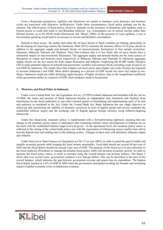 Proceeding - Kuala Lumpur International Business, Economics and Law Conference Vol. 3. 
November 29 - 30, 2014. Hotel Putra, Kuala Lumpur, Malaysia. ISBN 978-967-11350-4-4 
61 
From a Keynesian perspective, rigidities and distortions are central to business cycle dynamics and business cycles are associated with allocative inefficiencies. Under these circumstances, fiscal policy perhaps can be the solution. The effectiveness of fiscal policy, however, depends on the existence of distortions and rigidities such as limited access to credit that leads to non-Ricardian behavior e.g., consumption out of current income rather than lifetime income, as in the ISLM model (Hermawan and Munro, 2008). In the presence of such rigidities, a rise in Government spending would lead to an increase in income and therefore consumption. 
Related to these issues, the studies that relate the oil price shocks to fiscal variables are lacking, particularly in the developing oil importing country like Indonesia. Shah (2012) examines the dynamic effects of oil price shocks in addition to the aggregate supply and demand shocks on macroeconomic fluctuations in four sample economies: Indonesia, Malaysia, Pakistan and Thailand. They find evidence that it is less likely that oil price shocks have a substantial impact on macroeconomic fluctuation. The aggregate supply and demand shocks are the main sources of fluctuation in output and domestic price respectively in Malaysia, Pakistan and Thailand. In Indonesia, aggregate supply shocks are the key reason for both output fluctuation and inflation. Employing the IS-MP model, HsingYu (2012) study potential impacts of selected macroeconomic variables and external shocks including crude oil prices on real GDP for Indonesia. The results show that a higher real stock prices and a higher real crude oil price are expected to increase Indonesia’s real GDP. More deficit spending as a percent of GDP would not cause real output to rise. Hence, Indonesia would not suffer declining output because of higher oil prices. Due to the insignificant coefficient of the government deficit as a percent of GDP, fiscal prudence needs to be pursued. 
3. Monetary and Fiscal Policy in Indonesia 
Under a new Central bank Act, the Legislation Act no. 23/1999 on Bank Indonesia and amended with the Act no 23/2004, the status and position of Bank Indonesia became an independent state institution and freedom from interference by the fiscal authorities or any other external parties in formulating and implementing each of its task and authority as mandated in the Act. Under the Central Bank Act, Bank Indonesia has one single objective in achieving and maintaining the stability of domestic currencies in term of against goods and service (maintain the established inflation target) and the exchange rate of Rupiah against foreign currency using inflation-targeting framework. 
Under this framework, monetary policy is implemented with a forward-looking approach, meaning that any change in the monetary policy stance is undertaken after evaluating whether future developments in inflation are on the track with the established inflation target (www.bi.go.id). At the operational level, the monetary policy stance is reflected in the setting of the central bank policy rate with the expectation of influencing money market rates and in turn the deposit rates and lending rates in the banking system. Changes in these rates will ultimately influence output and inflation. 
Under fiscal act or State Finance act (legislation act No 17 on year 2003), in order to reach the goal of stable and steadily economic growth while keeping the fiscal remain sustainable, fiscal debt should not exceed 60 per cent of GDP and the fiscal deficit should not exceed 3 per cent of GDP. The purpose of this fiscal act is to give direction to the fiscal authority (President) to manage the prudent fiscal policy while still promote economic growth. In order to measure the fiscal policy stance, it needs to estimate using the overall balance and primary balance. The figure 2 shows that over several years, government conducts a low bud,get deficit. This can be described in the ratio of the overall balance, which indicates the gap between government revenue and grants less its expenditure. The highest fiscal deficit reached at 1.6% of GDP in 2009 when the government anticipated avoiding the broader and worsening impact of global economic crisis on Indonesian economy.  