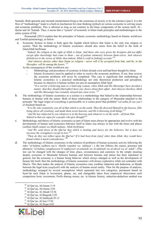 Proceeding - Kuala Lumpur International Business, Economics and Law Conference Vol. 2. 
November 29 - 30, 2014. Hotel Putra, Kuala Lumpur, Malaysia. ISBN 978-967-11350-4-4 
92 
Sunnah). Both upwards and onwards interpretation bring to the consensus of society or by the scholars (ijma'). It is the flow of "methodology" leads to a built-in mechanism for clear thinking (ijtihad) on various economic to solving issues and economic problems. This is allowed as long as not contrary to the basic components of the system itself, Al - Quran and Al- Sunnah. Thus, it seems that a "system" of economic in Islam loads principles and methodologies to the entire system of life. 
Posssumah (2013) explain that the principles of Islamic economic methodology based on Islamic worldview and Tawhid epistemology, as below: 
a. Economic System in Islam is built upon the Aqidah which believe that Islam is the only true religion or system. Then the methodology of Islamic economics should also stems from the belief in the truth of IslamAllah berfirman: 
“Indeed, the religion in the sight of Allah is Islam. And those who were given the Scripture did not differ except after knowledge had come to them - out of jealous animosity between them-selves. And whoever disbelieves in the verses of Allah, then indeed, Allah is swift in [taking] account”20 “And whoever desires other than Islam as religion - never will it be accepted from him, and he, in the Hereafter, will be among the losers.”21 As the consequences of this worldview are: - Methodology and procedures of economy in Islam already exist and had been thaught by Islam: - Islamic Economics must be applied in order to resolve the economic problems. If not, then reverse the economic problems will never be completed. This case is significant that methodology of Islamic economics is a practical methodology not only theoretical prediction and perception, because its objective is human welfare not just an assumption Allah Said: “It is not for a believing man or a believing woman, when Allah and His Messenger have decided a matter, that they should [thereafter] have any choice about their affair. And whoever disobeys Allah and His Messenger has certainly strayed into clear error.”22 
b. The methodology of Islamic economics as a science is a methodology that linked to the relationship between humans or human with the nature. Both of these relationships in the category of Muamalat attached to the principle "the legal origin of everything is permissible so it comes proof that prohibits" (al-ashlu fil asy-yaa’i al ibaahah) based on: 
“It is He who created for you all of that which is on the earth. Then He directed Himself to the heaven, [His being above all creation], and made them seven heavens, and He is Knowing of all things”23 
“And He has subjected to you whatever is in the heavens and whatever is on the earth - all from Him. Indeed in that are signs for a people who give thought"24 
c. Methodology and theory of Islamic economics as part of Islam must always be appropriate and evolve with the development of human and economics behvaior itself as Islam was always in line with the times and places (salihun likulli zaman wa likulli makan). Allah berfirman: “And We send down of the Qur'an that which is healing and mercy for the believers, but it does not increase the wrongdoers except in loss."25 “Then do they not reflect upon the Qur'an? If it had been from [any] other than Allah, they would have found within it much contradiction.”26 
d. The methodology of Islamic economics in the solution of problems of human economic activity following the rules “al-hukmu yadhuru ma’a ‘illatihi wujudan wa ‘adaman”, ( the law follows the causes, presence and absence); “al-hukmu yataghayyaru bi taghayyuri al-azminah wa al-amkinah wa al-ahwal wa al-‘adah”, (The law can be changed with the changes of time, place, circumstances and customs). In the simple meaning despite economic or Muamalat between humans and between humans and nature has been stipulated in general, but the economy is a human being behavior which always changed as well as the development of human life itself, then the methodology of Islamic economics will always explorative while not contradict with Shari'a. This then makes the analysis of Islamic economics may combine induction and deduction, or blends between the legal texts (naqliyah) with the analysis of human social reality. Thus for the purpose of analysis, methodology arranged by several assumptions which separated into two categories, permanent based on Syari’ah such Zakat in investment, gharar, etc; and changeable taken from empiriccal observation such competition form, investment, Profit sharing sistem, etc. in Islamic history, induction-deduction method was 
20 Al Qur’an, Ali Imran 3:19 
21 Al Qur’an, Ali Imran 3:85 
22 Al Qur’an, Al Ahzab 33:36 
23 Al Qur’an, Al Baqarah 2:29 
24 Al Qur’an, Al Jaathiyah 45:13 
25 Al Qur’an, Al Isra 17:82 
26 Al Qur’an, Al Nisaa 4:82  