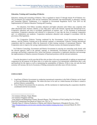 Proceeding - Kuala Lumpur International Business, Economics and Law Conference Vol. 4. 
November 29 - 30, 2014. Hotel Putra, Kuala Lumpur, Malaysia. ISBN 978-967-11350-4-4 
121 
Education, Training and Counseling of Fisheries 
Education, training and counseling of fisheries. This is regulated in Article 57 through Article 59 of Fisheries Act. The government can cooperate with relevant institutions both nationally and internationally in education, training and counseling fisheries. Furthermore, it is regulated in Government Regulation No.62 Year 2014 on the Implementation of Fisheries Education Training and Couseling. 
For education, Unit fishery secondary education and higher education units fishery may cooperate with other educational units, business, industry, or any other party, both at the national, regional and international level. Cooperative education unit aims to accredited, qualification of teachers, and / or the formation of professional associations. Cooperative education unit referred to in subsection (1) may take the form of academic cooperation and / or collaboration non academic. Cooperation mechanism education units arranged in accordance with the provisions of the legislation. 
For Cooperation Fisheries Training conducted by the Government, Local Government, business or industry, and the Fisheries Training unit at the national, regional, or international. Fisheries Training International cooperation shall be conducted within the framework of pilot training institutes of international fisheries. The Cooperation aims to improve the synergy implementation of human resource development programs fishery. 
For Fisheries Counceling, Government and District Government in carrying out counceling work closely with the relevant agencies, both at the national, regional, or international. Government and Local Government to encourage and facilitate cooperation Key Actors and business communities to implement education and encourage the implementation of fisheries extension formation of functional positions with the relevant institutions. 
From the description it can be seen that all the rules are there to be seen systematically in making an international cooperation for the purpose of all these rules is to realize the creation of an international collaboration that is safe and beneficial for the region as well as maintaining the sustainability of fisheries. If this is true, not only the local economy will increase, the level of economy of fishing communities and other areas will also increase. 
CONCLUSION 
1. Legal base of District Government in conducting international cooperation in the field of fisheries can be found in Acts and Ministries Regulation. The whole acts have to be seen as a whole because all of them is aimed to perform fisheries sustainability. 
2. Even if District Government has its autonomy, still the mechanism in implementing the cooperation should be coordinated with the Government. 
1 For instances Ethiopia, Nepal, Bhutan. 
2 For instances Singapore and Iraq. 
3 Ema Septaria and Muhammad Yamani, Research Report, The Utilization of Fish Landing Port For Fishing Fleet/Fish Transporting Fleet Based on Fishery Law, 2012, p. 22 
4 Monthly Data of Fisheries Production of Marine and Fisheries Department of Bengkulu Province, 2014 
5 http://bengkuluekspress.com/investor-amerika-china-terpikat-teripang-dan-layur/ accessed March 20, 2014 
6 Ibid  