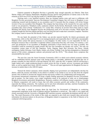 Proceeding - Kuala Lumpur International Business, Economics and Law Conference Vol. 4. 
November 29 - 30, 2014. Hotel Putra, Kuala Lumpur, Malaysia. ISBN 978-967-11350-4-4 
113 
Fisheries potential in Bengkulu Province is generally large enough especially sea fisheries. Data from Marine Affairs and Fisheries Department, Bengkulu Province known total production of marine areas in the first trimester of 2014 was 471071 kg with the results of 5.346289 billion rupiahs.4 
Noticing such a very qualified resource, there are foreigner parties come and want to collaborate with Bengkulu Province government. Innovare Development Consulting Company that will invest in Bengkulu is now conducting research and development on sea cucumbers and if it succeeds then the company will invites foreign investor to buy sea cucumbers from Bengkulu. The company has been doing on the research for two years and the result is very prospective. Holothuria scaba, cucheuma cottonil, Scylla Serrata, Baramundi, Cobia are kinds of sea cucumbers they want to breed.5 Furthermore, CV. Lautan Mas, owned by an investor from China wants to export Beledang fish directly from Bengkulu because the productions reach 30 to 40 tones everyday. While before this company bought the fish from Jakarta and there were not fresh fish and it made their consumers complain. Therefore this company wants to incase the fish directly from Bengkulu.6 
On one hand, the potential of this fishery can provide material benefits for district governments and businessman, while on the other hand if it is not managed properly and responsibly then it will lead to unsustainable fisheries where certain fish species decrease or even disappear. In other words, it is not impossible for fish7 as biological resources that is renewable if exploited without conservation then they will extinct. For instance, a few years ago production of sea cucumbers in Bengkulu, particularly in Kaur district was very large in number. Sea cucumbers could be consumed by people around. But now Sea cucumbers are already very scarce.8 Not only sea cucumbers, certain types of fish like Napoleon, Turtle, Dugong, Super Red Arowana, Sea Horse, Amyda cartilaginea, Jardini Arowana, Coral, Sharks, whales, eels, Kima, Terubuk, Lola, has been designated as a threatened species of fish extinct, endangered, endemic and protected until the 2014's. 9 This already shows symptoms that unsustainability has started. 
The next few years the Asean Economic Community (AEC) in which socio-cultural economic relations will be established directly between areas with foreign parties is inevitable. Indonesia has decided that one of primary comodity for intra-ASEAN is fish and fisheries. By 2015, when the AEC is opened, ASEAN will become a single market and a single production-based in which occurs the flow of goods, services, investment and skilled labor, as well as capital more freely ASEAN countries. 10 This era will open opportunities for Bengkulu Province to increase its market share in the ASEAN region. 
Noticed the district autonomy which naturally shaping local government can independently develop the district, while the resource and ability of one district to another is not similar-as we can see this from the original income. One of efforts to increase the original income and society welfare is by collaborating with foreign party. 
Government international cooperation will bring a legally binding agreement for Bengkulu Province Government and its partner. For that reason, every single cooperation needs to be analyzed in order not to disadvantages Bengkulu Government, particularly Bengkulunese. Domestic condition will influence mutual cooperation. Unready in fisheries cooperation will result in losses that will affect economic growth and welfare of the community, especially the fishing community. The readiness can be seen from information and data, maritime boundaries, the strength of legal protection, law enforcement and diplomacy skills. 
This study is aimed to examine about the legal base for Government of Bengkulu in conducting international cooperation in the field of fisheries and how mechanism is carried out. This study is very urgent and closely associated with the University of Bengkulu RIP maritime economy sustainable development and the rule of law. The result Discussion of the results of this study are expected to give birth next research ideas and provide information for decision-makers in the province of Bengkulu related to cooperation in the field of fisheries to be conducted with foreign parties. 
 