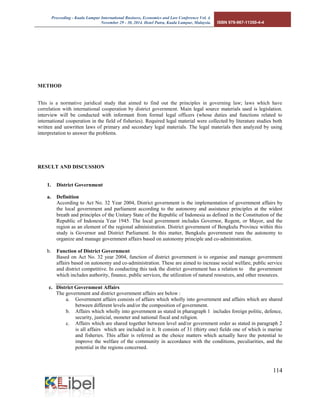 Proceeding - Kuala Lumpur International Business, Economics and Law Conference Vol. 4. 
November 29 - 30, 2014. Hotel Putra, Kuala Lumpur, Malaysia. ISBN 978-967-11350-4-4 
114 
METHOD 
This is a normative juridical study that aimed to find out the principles in governing law; laws which have correlation with international cooperation by district government. Main legal source materials used is legislation. interview will be conducted with informant from formal legal officers (whose duties and functions related to international cooperation in the field of fisheries). Required legal material were collected by literature studies both written and unwritten laws of primary and secondary legal materials. The legal materials then analyzed by using interpretation to answer the problems. 
RESULT AND DISCUSSION 
1. District Government 
a. Definition 
According to Act No. 32 Year 2004, District government is the implementation of government affairs by the local government and parliament according to the autonomy and assistance principles at the widest breath and principles of the Unitary State of the Republic of Indonesia as defined in the Constitution of the Republic of Indonesia Year 1945. The local government includes Governor, Regent, or Mayor, and the region as an element of the regional administration. District government of Bengkulu Province within this study is Governor and District Parliament. In this matter, Bengkulu government runs the autonomy to organize and manage government affairs based on autonomy principle and co-administration. 
b. Function of District Government 
Based on Act No. 32 year 2004, function of district government is to organise and manage government affairs based on autonomy and co-administration. These are aimed to increase social welfare, public service and district competitive. In conducting this task the district government has a relation to the government which includes authority, finance, public services, the utilization of natural resources, and other resources. 
c. District Government Affairs 
The government and district government affairs are below : 
a. Government affairs consists of affairs which wholly into government and affairs which are shared between different levels and/or the composition of government. 
b. Affairs which wholly into government as stated in pharagraph 1 includes foreign politic, defence, security, justicial, moneter and national fiscal and religion. 
c. Affairs which are shared together between level and/or government order as stated in paragraph 2 is all affairs which are included in it. It consists of 31 (thirty one) fields one of which is marine and fisheries. This affair is referred as the choice matters which actually have the potential to improve the welfare of the community in accordance with the conditions, peculiarities, and the potential in the regions concerned. 
 