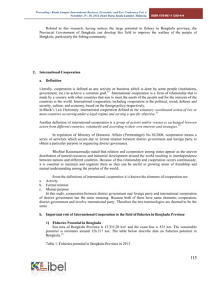 Proceeding - Kuala Lumpur International Business, Economics and Law Conference Vol. 4. 
November 29 - 30, 2014. Hotel Putra, Kuala Lumpur, Malaysia. ISBN 978-967-11350-4-4 
115 
Related to this research, having notices the large potential to fishery in Bengkulu province, the Provincial Government of Bengkulu can develop this field to improve the welfare of the people of Bengkulu, particularly the fishing community. 
2. International Cooperation 
a. Definition 
Literally, cooperation is defined as any activity or business which is done by some people (institutions, government, etc.) to achieve a common goal.11 International cooperation is a form of relationship that is made by a country with other countries that aim to meet the needs of the people and for the interests of the countries in the world. International cooperation, including cooperation in the political, social, defense and security, culture, and economy, based on the foreign policy respectively. 
In Black’s Law Dictionary, international cooperation defined as the voluntary coordinated action of two or more countries occurring under a legal regime and serving a specific objective.12 
Another definition of international cooperation is a group of actions and/or resources exchanged between actors from different countries, voluntarily and according to their own interests and strategies.13 
In regulation of Ministry of Domestic Affairs (Permendagri) No.30/2008, cooperation means a series of activities which occurs due to formal relation between district government and foreign party to obtain a particular purpose in organizing district governance. 
Mochtar Kusumaatmadja stated that relation and cooperation among states appear as the uneven distribution of natural resources and industrial development around the world resulting in interdependence between nations and different countries. Because of this relationship and cooperation occurs continuously, it is essential to maintain and organize them so they can be useful in growing sense of friendship and mutual understanding among the peoples of the world. 
From the definitions of international cooperation it is known the elements of cooperation are: 
a. Activity 
b. Formal relation 
c. Mutual purpose 
In this study, cooperation between district government and foreign party and international cooperation of district government has the same meaning. Because both of them have same elements; cooperation, district government and involve international party. Therefore the two terminologies are deemed to be the same. 
b. Important role of International Cooperation in the field of fisheries in Bengkulu Province 
1) Fisheries Potential in Bengkulu 
Sea area of Bengkulu Province is 12.335,20 km² and the coast line is 525 km. The sustainable potential is estimates around 126.217 ton. The table below describe data on fisheries potential in Bengkulu.14 
Table 1. Fisheries potential in Bengkulu Province in 2013 
 