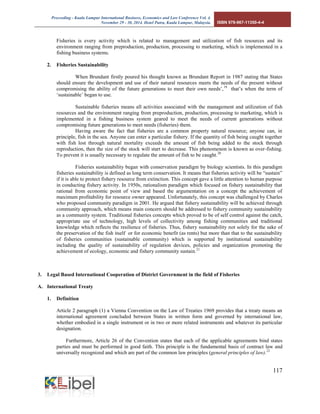 Proceeding - Kuala Lumpur International Business, Economics and Law Conference Vol. 4. 
November 29 - 30, 2014. Hotel Putra, Kuala Lumpur, Malaysia. ISBN 978-967-11350-4-4 
117 
Fisheries is every activity which is related to management and utilization of fish resources and its environment ranging from preproduction, production, processing to marketing, which is implemented in a fishing business systems. 
2. Fisheries Sustainability 
When Brundant firstly poured his thought known as Brundant Report in 1987 stating that States should ensure the development and use of their natural resources meets the needs of the present without compromising the ability of the future generations to meet their own needs’,19 that’s when the term of ‘sustainable’ began to use. 
Sustainable fisheries means all activities associated with the management and utilization of fish resources and the environment ranging from preproduction, production, processing to marketing, which is implemented in a fishing business system geared to meet the needs of current generations without compromising future generations to meet needs (fisheries) them. 
Having aware the fact that fisheries are a common property natural resource; anyone can, in principle, fish in the sea. Anyone can enter a particular fishery. If the quantity of fish being caught together with fish lost through natural mortality exceeds the amount of fish being added to the stock through reproduction, then the size of the stock will start to decrease. This phenomenon is known as over-fishing. To prevent it is usually necessary to regulate the amount of fish to be caught.20 
Fisheries sustainability began with conservation paradigm by biology scientists. In this paradigm fisheries sustainability is defined as long term conservation. It means that fisheries activity will be “sustain” if it is able to protect fishery resource from extinction. This concept gave a little attention to human purpose in conducting fishery activity. In 1950s, rationalism paradigm which focused on fishery sustainability that rational from economic point of view and based the argumentation on a concept the achievement of maximum profitability for resource owner appeared. Unfortunately, this concept was challenged by Charles who proposed community paradigm in 2001. He argued that fishery sustainability will be achieved through community approach, which means main concern should be addressed to fishery community sustainability as a community system. Traditional fisheries concepts which proved to be of self control against the catch, appropriate use of technology, high levels of collectivity among fishing communities and traditional knowledge which reflects the resilience of fisheries. Thus, fishery sustainability not solely for the sake of the preservation of the fish itself or for economic benefit (as rents) but more than that to the sustainability of fisheries communities (sustainable community) which is supported by institutional sustainability including the quality of sustainability of regulation devices, policies and organization promoting the achievement of ecology, economic and fishery community sustain.21 
3. Legal Based International Cooperation of District Government in the field of Fisheries 
A. International Treaty 
1. Definition 
Article 2 paragraph (1) a Vienna Convention on the Law of Treaties 1969 provides that a treaty means an international agreement concluded between States in written form and governed by international law, whether embodied in a single instrument or in two or more related instruments and whatever its particular designation. 
Furthermore, Article 26 of the Convention states that each of the applicable agreements bind states parties and must be performed in good faith. This principle is the fundamental basis of contract law and universally recognized and which are part of the common law principles (general principles of law).22  
