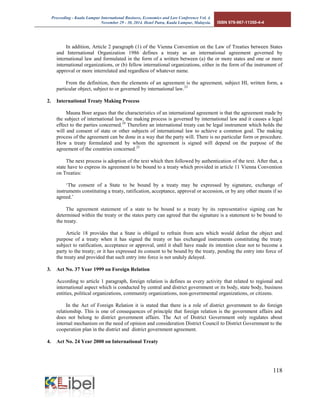 Proceeding - Kuala Lumpur International Business, Economics and Law Conference Vol. 4. 
November 29 - 30, 2014. Hotel Putra, Kuala Lumpur, Malaysia. ISBN 978-967-11350-4-4 
118 
In addition, Article 2 paragraph (1) of the Vienna Convention on the Law of Treaties between States and International Organization 1986 defines a treaty as an international agreement governed by international law and formulated in the form of a written between (a) the or more states and one or more international organizations, or (b) fellow international organizations, either in the form of the instrument of approval or more interrelated and regardless of whatever name. 
From the definition, then the elements of an agreement is the agreement, subject HI, written form, a particular object, subject to or governed by international law.23 
2. International Treaty Making Process 
Mauna Boer argues that the characteristics of an international agreement is that the agreement made by the subject of international law, the making process is governed by international law and it causes a legal effect to the parties concerned.24 Therefore an international treaty can be legal instrument which holds the will and consent of state or other subjects of international law to achieve a common goal. The making process of the agreement can be done in a way that the party will. There is no particular form or procedure. How a treaty formulated and by whom the agreement is signed will depend on the purpose of the agreement of the countries concerned.25 
The next process is adoption of the text which then followed by authentication of the text. After that, a state have to express its agreement to be bound to a treaty which provided in article 11 Vienna Convention on Treaties: 
‘The consent of a State to be bound by a treaty may be expressed by signature, exchange of instruments constituting a treaty, ratification, acceptance, approval or accession, or by any other means if so agreed.’ 
The agreement statement of a state to be bound to a treaty by its representative signing can be determined within the treaty or the states party can agreed that the signature is a statement to be bound to the treaty. 
Article 18 provides that a State is obliged to refrain from acts which would defeat the object and purpose of a treaty when it has signed the treaty or has exchanged instruments constituting the treaty subject to ratification, acceptance or approval, until it shall have made its intention clear not to become a party to the treaty; or it has expressed its consent to be bound by the treaty, pending the entry into force of the treaty and provided that such entry into force is not unduly delayed. 
3. Act No. 37 Year 1999 on Foreign Relation 
According to article 1 paragraph, foreign relation is defines as every activity that related to regional and international aspect which is conducted by central and district government or its body, state body, business entities, political organizations, community organizations, non-governmental organizations, or citizens. 
In the Act of Foreign Relation it is stated that there is a role of district government to do foreign relationship. This is one of consequences of principle that foreign relation is the government affairs and does not belong to district government affairs. The Act of District Government only regulates about internal mechanism on the need of opinion and consideration District Council to District Government to the cooperation plan in the district and district government agreement. 
4. Act No. 24 Year 2000 on International Treaty 
 