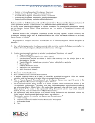 Proceeding - Kuala Lumpur International Business, Economics and Law Conference Vol. 4. 
November 29 - 30, 2014. Hotel Putra, Kuala Lumpur, Malaysia. ISBN 978-967-11350-4-4 
120 
1. Institute of fisheries Research and Development Department 
2. non-departmental Research and Development institutions 
3. Research and Development institutions of District Government 
4. Research and Development institutions of State Owned Enterprises 
5. Research and Development institution of District Institution 
Further described in the Fisheries Research and Development that for Research and Development institutions of district government preferred to applied research and experimental development of fisheries fisheries.28 
In carrying out the research and development of fisheries, such parties can cooperate with implementing research and development, business fishing, fishing associations, and / or agencies of foreign-owned research and development.29 
Fisheries Research and Development Cooperation includes providing expertise, technical assistance and development, providing funding and R & D facilities, education and training and other activities that can accelerate the development of fisheries.30 
Requirements for foreigners can conduct research in the area of fisheries management fisheries of Republic of Indonesia:31 
1. Have to first obtain permission from the government, in this case is the minister who held government affairs in the field of research, development and application of science and technology. 
2. Granting permission shall first obtain the technical considerations of the minister with regard:32 
a. The principle benefit 
b. International obligations related to the field of fisheries 
c. Synchronization between the benefit of science and technology with the strategic plan of the development of fisheries 
d. Technical feasibility standards and principles of science and technology applicable 
e. Mutual equality 
f. Not harm the national interest 
g. Not conflict with governing laws 
h. Solely for peaceful purposes. 
i. 
3. Researchers must include Indonesia. 
4. Must submit their research results to the Government. 
5. In addition, organizers fisheries R & D and / or researchers are obliged to respect the culture and customs prevailing in the local area and preservation of fish resources and the environment.33 
6. Prior to Fisheries Research, Fisheries Research and Development Operator must report his arrival in the territory of Fisheries Research and Development to local officials.34 
7. Having conducted research studies are open to all parties, except for certain research results declared by the Government not to be published.35 The results of the study can be data fisheries, fishery information, products and technologies fisheries fisheries biology. The results of the study can be either side biota, certain water and fishery products.36 The results of the experimental fishery development activities may include industrial products, fisheries policy recommendations and product engineering.37 
8. The results of the study shall be reported to the minister and the minister who held government affairs in the field of research, development and application of science and technology. 
Administrative sanctions for researcher who does not meet the requirements:38 
a. written warning 
b. Temporary suspension of permits Fisheries Research and Development 
c. Revocation of license 
d. Fines. 
 