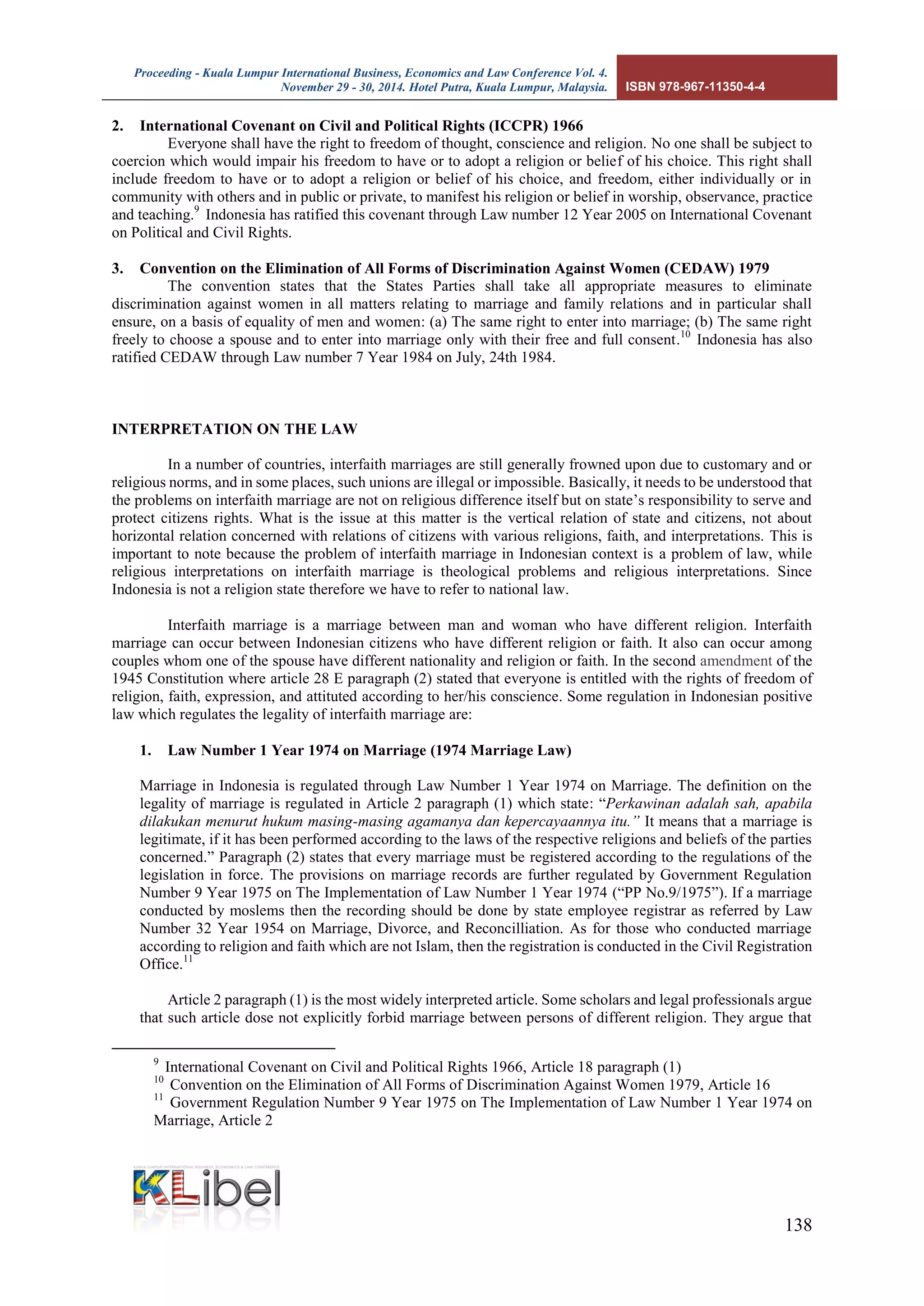 Proceeding - Kuala Lumpur International Business, Economics and Law Conference Vol. 4. 
November 29 - 30, 2014. Hotel Putra, Kuala Lumpur, Malaysia. ISBN 978-967-11350-4-4 
138 
2. International Covenant on Civil and Political Rights (ICCPR) 1966 
Everyone shall have the right to freedom of thought, conscience and religion. No one shall be subject to coercion which would impair his freedom to have or to adopt a religion or belief of his choice. This right shall include freedom to have or to adopt a religion or belief of his choice, and freedom, either individually or in community with others and in public or private, to manifest his religion or belief in worship, observance, practice and teaching.9 Indonesia has ratified this covenant through Law number 12 Year 2005 on International Covenant on Political and Civil Rights. 
3. Convention on the Elimination of All Forms of Discrimination Against Women (CEDAW) 1979 
The convention states that the States Parties shall take all appropriate measures to eliminate discrimination against women in all matters relating to marriage and family relations and in particular shall ensure, on a basis of equality of men and women: (a) The same right to enter into marriage; (b) The same right freely to choose a spouse and to enter into marriage only with their free and full consent.10 Indonesia has also ratified CEDAW through Law number 7 Year 1984 on July, 24th 1984. 
INTERPRETATION ON THE LAW 
In a number of countries, interfaith marriages are still generally frowned upon due to customary and or religious norms, and in some places, such unions are illegal or impossible. Basically, it needs to be understood that the problems on interfaith marriage are not on religious difference itself but on state’s responsibility to serve and protect citizens rights. What is the issue at this matter is the vertical relation of state and citizens, not about horizontal relation concerned with relations of citizens with various religions, faith, and interpretations. This is important to note because the problem of interfaith marriage in Indonesian context is a problem of law, while religious interpretations on interfaith marriage is theological problems and religious interpretations. Since Indonesia is not a religion state therefore we have to refer to national law. 
Interfaith marriage is a marriage between man and woman who have different religion. Interfaith marriage can occur between Indonesian citizens who have different religion or faith. It also can occur among couples whom one of the spouse have different nationality and religion or faith. In the second amendment of the 1945 Constitution where article 28 E paragraph (2) stated that everyone is entitled with the rights of freedom of religion, faith, expression, and attituted according to her/his conscience. Some regulation in Indonesian positive law which regulates the legality of interfaith marriage are: 
1. Law Number 1 Year 1974 on Marriage (1974 Marriage Law) 
Marriage in Indonesia is regulated through Law Number 1 Year 1974 on Marriage. The definition on the legality of marriage is regulated in Article 2 paragraph (1) which state: “Perkawinan adalah sah, apabila dilakukan menurut hukum masing-masing agamanya dan kepercayaannya itu.” It means that a marriage is legitimate, if it has been performed according to the laws of the respective religions and beliefs of the parties concerned.” Paragraph (2) states that every marriage must be registered according to the regulations of the legislation in force. The provisions on marriage records are further regulated by Government Regulation Number 9 Year 1975 on The Implementation of Law Number 1 Year 1974 (“PP No.9/1975”). If a marriage conducted by moslems then the recording should be done by state employee registrar as referred by Law Number 32 Year 1954 on Marriage, Divorce, and Reconcilliation. As for those who conducted marriage according to religion and faith which are not Islam, then the registration is conducted in the Civil Registration Office.11 
Article 2 paragraph (1) is the most widely interpreted article. Some scholars and legal professionals argue that such article dose not explicitly forbid marriage between persons of different religion. They argue that 
9 International Covenant on Civil and Political Rights 1966, Article 18 paragraph (1) 
10 Convention on the Elimination of All Forms of Discrimination Against Women 1979, Article 16 
11 Government Regulation Number 9 Year 1975 on The Implementation of Law Number 1 Year 1974 on Marriage, Article 2  