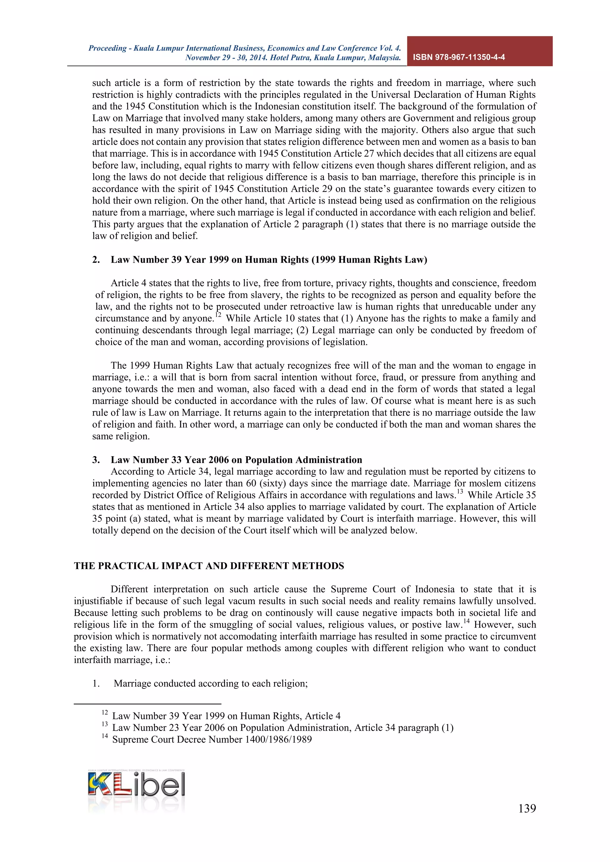 Proceeding - Kuala Lumpur International Business, Economics and Law Conference Vol. 4. 
November 29 - 30, 2014. Hotel Putra, Kuala Lumpur, Malaysia. ISBN 978-967-11350-4-4 
139 
such article is a form of restriction by the state towards the rights and freedom in marriage, where such restriction is highly contradicts with the principles regulated in the Universal Declaration of Human Rights and the 1945 Constitution which is the Indonesian constitution itself. The background of the formulation of Law on Marriage that involved many stake holders, among many others are Government and religious group has resulted in many provisions in Law on Marriage siding with the majority. Others also argue that such article does not contain any provision that states religion difference between men and women as a basis to ban that marriage. This is in accordance with 1945 Constitution Article 27 which decides that all citizens are equal before law, including, equal rights to marry with fellow citizens even though shares different religion, and as long the laws do not decide that religious difference is a basis to ban marriage, therefore this principle is in accordance with the spirit of 1945 Constitution Article 29 on the state’s guarantee towards every citizen to hold their own religion. On the other hand, that Article is instead being used as confirmation on the religious nature from a marriage, where such marriage is legal if conducted in accordance with each religion and belief. This party argues that the explanation of Article 2 paragraph (1) states that there is no marriage outside the law of religion and belief. 
2. Law Number 39 Year 1999 on Human Rights (1999 Human Rights Law) 
Article 4 states that the rights to live, free from torture, privacy rights, thoughts and conscience, freedom of religion, the rights to be free from slavery, the rights to be recognized as person and equality before the law, and the rights not to be prosecuted under retroactive law is human rights that unreducable under any circumstance and by anyone.12 While Article 10 states that (1) Anyone has the rights to make a family and continuing descendants through legal marriage; (2) Legal marriage can only be conducted by freedom of choice of the man and woman, according provisions of legislation. 
The 1999 Human Rights Law that actualy recognizes free will of the man and the woman to engage in marriage, i.e.: a will that is born from sacral intention without force, fraud, or pressure from anything and anyone towards the men and woman, also faced with a dead end in the form of words that stated a legal marriage should be conducted in accordance with the rules of law. Of course what is meant here is as such rule of law is Law on Marriage. It returns again to the interpretation that there is no marriage outside the law of religion and faith. In other word, a marriage can only be conducted if both the man and woman shares the same religion. 
3. Law Number 33 Year 2006 on Population Administration 
According to Article 34, legal marriage according to law and regulation must be reported by citizens to implementing agencies no later than 60 (sixty) days since the marriage date. Marriage for moslem citizens recorded by District Office of Religious Affairs in accordance with regulations and laws.13 While Article 35 states that as mentioned in Article 34 also applies to marriage validated by court. The explanation of Article 35 point (a) stated, what is meant by marriage validated by Court is interfaith marriage. However, this will totally depend on the decision of the Court itself which will be analyzed below. 
THE PRACTICAL IMPACT AND DIFFERENT METHODS 
Different interpretation on such article cause the Supreme Court of Indonesia to state that it is injustifiable if because of such legal vacum results in such social needs and reality remains lawfully unsolved. Because letting such problems to be drag on continously will cause negative impacts both in societal life and religious life in the form of the smuggling of social values, religious values, or postive law.14 However, such provision which is normatively not accomodating interfaith marriage has resulted in some practice to circumvent the existing law. There are four popular methods among couples with different religion who want to conduct interfaith marriage, i.e.: 
1. Marriage conducted according to each religion; 
12 Law Number 39 Year 1999 on Human Rights, Article 4 
13 Law Number 23 Year 2006 on Population Administration, Article 34 paragraph (1) 
14 Supreme Court Decree Number 1400/1986/1989  