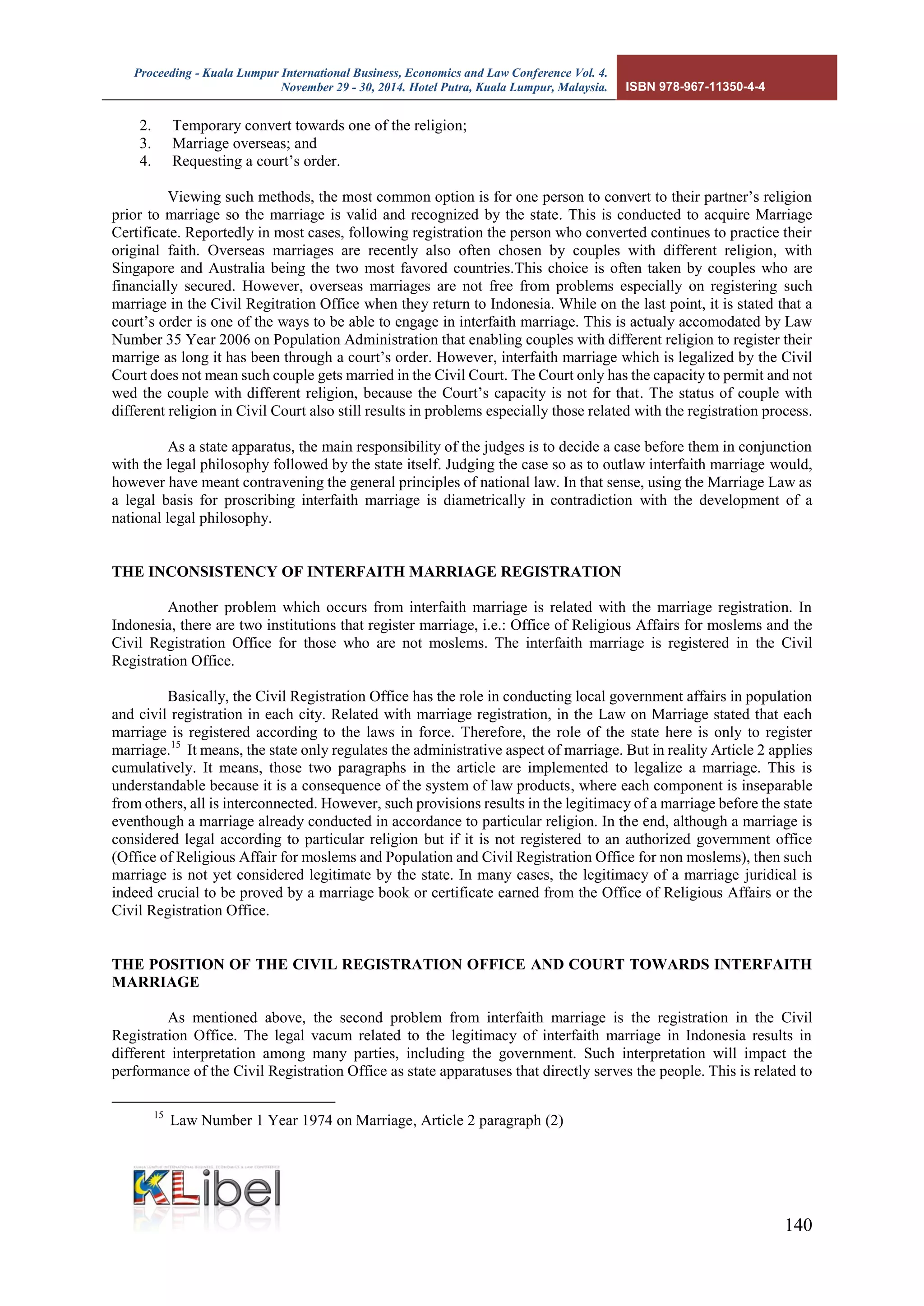 Proceeding - Kuala Lumpur International Business, Economics and Law Conference Vol. 4. 
November 29 - 30, 2014. Hotel Putra, Kuala Lumpur, Malaysia. ISBN 978-967-11350-4-4 
140 
2. Temporary convert towards one of the religion; 
3. Marriage overseas; and 
4. Requesting a court’s order. 
Viewing such methods, the most common option is for one person to convert to their partner’s religion prior to marriage so the marriage is valid and recognized by the state. This is conducted to acquire Marriage Certificate. Reportedly in most cases, following registration the person who converted continues to practice their original faith. Overseas marriages are recently also often chosen by couples with different religion, with Singapore and Australia being the two most favored countries.This choice is often taken by couples who are financially secured. However, overseas marriages are not free from problems especially on registering such marriage in the Civil Regitration Office when they return to Indonesia. While on the last point, it is stated that a court’s order is one of the ways to be able to engage in interfaith marriage. This is actualy accomodated by Law Number 35 Year 2006 on Population Administration that enabling couples with different religion to register their marrige as long it has been through a court’s order. However, interfaith marriage which is legalized by the Civil Court does not mean such couple gets married in the Civil Court. The Court only has the capacity to permit and not wed the couple with different religion, because the Court’s capacity is not for that. The status of couple with different religion in Civil Court also still results in problems especially those related with the registration process. 
As a state apparatus, the main responsibility of the judges is to decide a case before them in conjunction with the legal philosophy followed by the state itself. Judging the case so as to outlaw interfaith marriage would, however have meant contravening the general principles of national law. In that sense, using the Marriage Law as a legal basis for proscribing interfaith marriage is diametrically in contradiction with the development of a national legal philosophy. 
THE INCONSISTENCY OF INTERFAITH MARRIAGE REGISTRATION 
Another problem which occurs from interfaith marriage is related with the marriage registration. In Indonesia, there are two institutions that register marriage, i.e.: Office of Religious Affairs for moslems and the Civil Registration Office for those who are not moslems. The interfaith marriage is registered in the Civil Registration Office. 
Basically, the Civil Registration Office has the role in conducting local government affairs in population and civil registration in each city. Related with marriage registration, in the Law on Marriage stated that each marriage is registered according to the laws in force. Therefore, the role of the state here is only to register marriage.15 It means, the state only regulates the administrative aspect of marriage. But in reality Article 2 applies cumulatively. It means, those two paragraphs in the article are implemented to legalize a marriage. This is understandable because it is a consequence of the system of law products, where each component is inseparable from others, all is interconnected. However, such provisions results in the legitimacy of a marriage before the state eventhough a marriage already conducted in accordance to particular religion. In the end, although a marriage is considered legal according to particular religion but if it is not registered to an authorized government office (Office of Religious Affair for moslems and Population and Civil Registration Office for non moslems), then such marriage is not yet considered legitimate by the state. In many cases, the legitimacy of a marriage juridical is indeed crucial to be proved by a marriage book or certificate earned from the Office of Religious Affairs or the Civil Registration Office. 
THE POSITION OF THE CIVIL REGISTRATION OFFICE AND COURT TOWARDS INTERFAITH MARRIAGE 
As mentioned above, the second problem from interfaith marriage is the registration in the Civil Registration Office. The legal vacum related to the legitimacy of interfaith marriage in Indonesia results in different interpretation among many parties, including the government. Such interpretation will impact the performance of the Civil Registration Office as state apparatuses that directly serves the people. This is related to 
15 Law Number 1 Year 1974 on Marriage, Article 2 paragraph (2)  