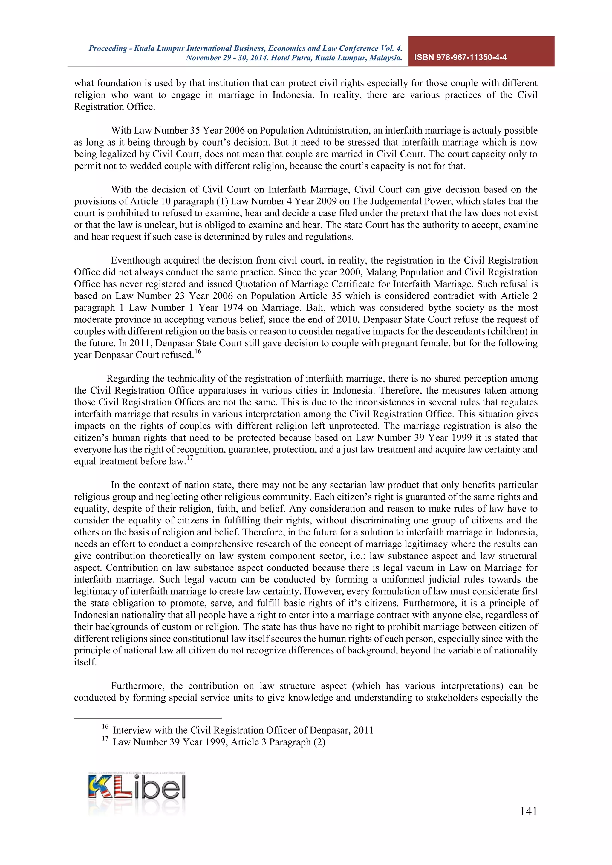 Proceeding - Kuala Lumpur International Business, Economics and Law Conference Vol. 4. 
November 29 - 30, 2014. Hotel Putra, Kuala Lumpur, Malaysia. ISBN 978-967-11350-4-4 
141 
what foundation is used by that institution that can protect civil rights especially for those couple with different religion who want to engage in marriage in Indonesia. In reality, there are various practices of the Civil Registration Office. 
With Law Number 35 Year 2006 on Population Administration, an interfaith marriage is actualy possible as long as it being through by court’s decision. But it need to be stressed that interfaith marriage which is now being legalized by Civil Court, does not mean that couple are married in Civil Court. The court capacity only to permit not to wedded couple with different religion, because the court’s capacity is not for that. 
With the decision of Civil Court on Interfaith Marriage, Civil Court can give decision based on the provisions of Article 10 paragraph (1) Law Number 4 Year 2009 on The Judgemental Power, which states that the court is prohibited to refused to examine, hear and decide a case filed under the pretext that the law does not exist or that the law is unclear, but is obliged to examine and hear. The state Court has the authority to accept, examine and hear request if such case is determined by rules and regulations. 
Eventhough acquired the decision from civil court, in reality, the registration in the Civil Registration Office did not always conduct the same practice. Since the year 2000, Malang Population and Civil Registration Office has never registered and issued Quotation of Marriage Certificate for Interfaith Marriage. Such refusal is based on Law Number 23 Year 2006 on Population Article 35 which is considered contradict with Article 2 paragraph 1 Law Number 1 Year 1974 on Marriage. Bali, which was considered bythe society as the most moderate province in accepting various belief, since the end of 2010, Denpasar State Court refuse the request of couples with different religion on the basis or reason to consider negative impacts for the descendants (children) in the future. In 2011, Denpasar State Court still gave decision to couple with pregnant female, but for the following year Denpasar Court refused.16 
Regarding the technicality of the registration of interfaith marriage, there is no shared perception among the Civil Registration Office apparatuses in various cities in Indonesia. Therefore, the measures taken among those Civil Registration Offices are not the same. This is due to the inconsistences in several rules that regulates interfaith marriage that results in various interpretation among the Civil Registration Office. This situation gives impacts on the rights of couples with different religion left unprotected. The marriage registration is also the citizen’s human rights that need to be protected because based on Law Number 39 Year 1999 it is stated that everyone has the right of recognition, guarantee, protection, and a just law treatment and acquire law certainty and equal treatment before law.17 
In the context of nation state, there may not be any sectarian law product that only benefits particular religious group and neglecting other religious community. Each citizen’s right is guaranted of the same rights and equality, despite of their religion, faith, and belief. Any consideration and reason to make rules of law have to consider the equality of citizens in fulfilling their rights, without discriminating one group of citizens and the others on the basis of religion and belief. Therefore, in the future for a solution to interfaith marriage in Indonesia, needs an effort to conduct a comprehensive research of the concept of marriage legitimacy where the results can give contribution theoretically on law system component sector, i.e.: law substance aspect and law structural aspect. Contribution on law substance aspect conducted because there is legal vacum in Law on Marriage for interfaith marriage. Such legal vacum can be conducted by forming a uniformed judicial rules towards the legitimacy of interfaith marriage to create law certainty. However, every formulation of law must considerate first the state obligation to promote, serve, and fulfill basic rights of it’s citizens. Furthermore, it is a principle of Indonesian nationality that all people have a right to enter into a marriage contract with anyone else, regardless of their backgrounds of custom or religion. The state has thus have no right to prohibit marriage between citizen of different religions since constitutional law itself secures the human rights of each person, especially since with the principle of national law all citizen do not recognize differences of background, beyond the variable of nationality itself. 
Furthermore, the contribution on law structure aspect (which has various interpretations) can be conducted by forming special service units to give knowledge and understanding to stakeholders especially the 
16 Interview with the Civil Registration Officer of Denpasar, 2011 
17 Law Number 39 Year 1999, Article 3 Paragraph (2)  