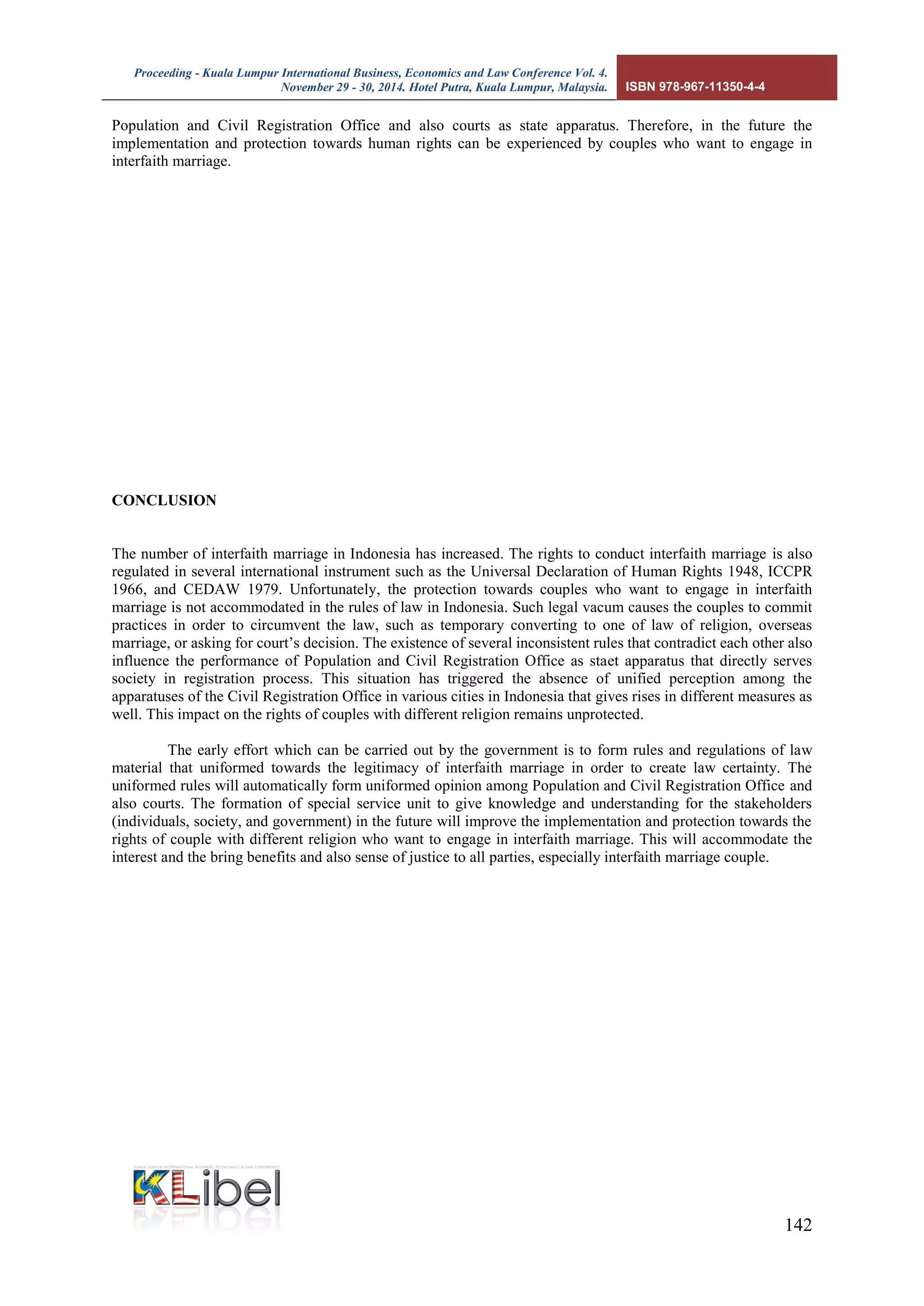 Proceeding - Kuala Lumpur International Business, Economics and Law Conference Vol. 4. 
November 29 - 30, 2014. Hotel Putra, Kuala Lumpur, Malaysia. ISBN 978-967-11350-4-4 
142 
Population and Civil Registration Office and also courts as state apparatus. Therefore, in the future the implementation and protection towards human rights can be experienced by couples who want to engage in interfaith marriage. 
CONCLUSION 
The number of interfaith marriage in Indonesia has increased. The rights to conduct interfaith marriage is also regulated in several international instrument such as the Universal Declaration of Human Rights 1948, ICCPR 1966, and CEDAW 1979. Unfortunately, the protection towards couples who want to engage in interfaith marriage is not accommodated in the rules of law in Indonesia. Such legal vacum causes the couples to commit practices in order to circumvent the law, such as temporary converting to one of law of religion, overseas marriage, or asking for court’s decision. The existence of several inconsistent rules that contradict each other also influence the performance of Population and Civil Registration Office as staet apparatus that directly serves society in registration process. This situation has triggered the absence of unified perception among the apparatuses of the Civil Registration Office in various cities in Indonesia that gives rises in different measures as well. This impact on the rights of couples with different religion remains unprotected. 
The early effort which can be carried out by the government is to form rules and regulations of law material that uniformed towards the legitimacy of interfaith marriage in order to create law certainty. The uniformed rules will automatically form uniformed opinion among Population and Civil Registration Office and also courts. The formation of special service unit to give knowledge and understanding for the stakeholders (individuals, society, and government) in the future will improve the implementation and protection towards the rights of couple with different religion who want to engage in interfaith marriage. This will accommodate the interest and the bring benefits and also sense of justice to all parties, especially interfaith marriage couple. 
 