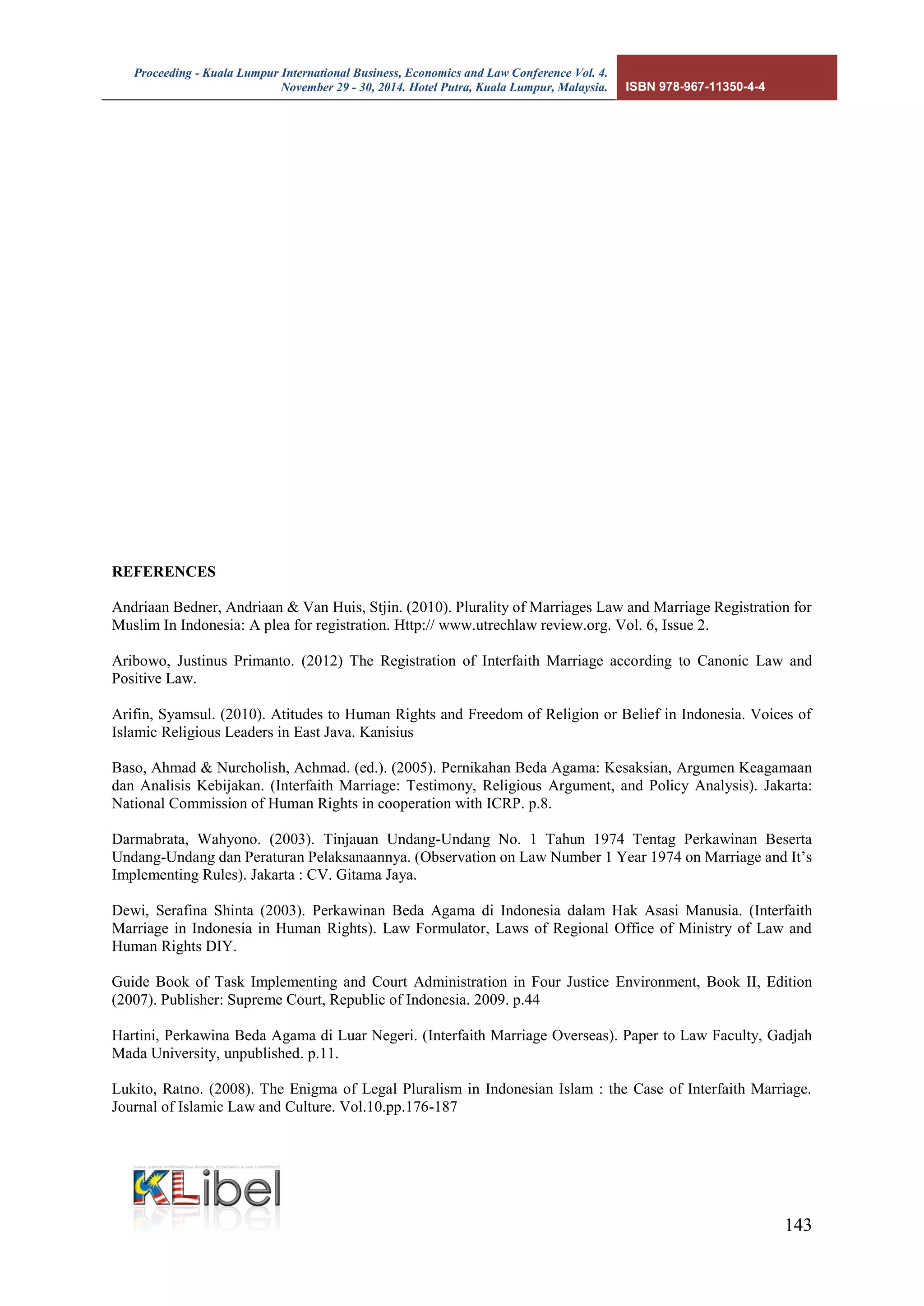 Proceeding - Kuala Lumpur International Business, Economics and Law Conference Vol. 4. 
November 29 - 30, 2014. Hotel Putra, Kuala Lumpur, Malaysia. ISBN 978-967-11350-4-4 
143 
REFERENCES 
Andriaan Bedner, Andriaan & Van Huis, Stjin. (2010). Plurality of Marriages Law and Marriage Registration for Muslim In Indonesia: A plea for registration. Http:// www.utrechlaw review.org. Vol. 6, Issue 2. 
Aribowo, Justinus Primanto. (2012) The Registration of Interfaith Marriage according to Canonic Law and Positive Law. 
Arifin, Syamsul. (2010). Atitudes to Human Rights and Freedom of Religion or Belief in Indonesia. Voices of Islamic Religious Leaders in East Java. Kanisius 
Baso, Ahmad & Nurcholish, Achmad. (ed.). (2005). Pernikahan Beda Agama: Kesaksian, Argumen Keagamaan dan Analisis Kebijakan. (Interfaith Marriage: Testimony, Religious Argument, and Policy Analysis). Jakarta: National Commission of Human Rights in cooperation with ICRP. p.8. 
Darmabrata, Wahyono. (2003). Tinjauan Undang-Undang No. 1 Tahun 1974 Tentag Perkawinan Beserta Undang-Undang dan Peraturan Pelaksanaannya. (Observation on Law Number 1 Year 1974 on Marriage and It’s Implementing Rules). Jakarta : CV. Gitama Jaya. 
Dewi, Serafina Shinta (2003). Perkawinan Beda Agama di Indonesia dalam Hak Asasi Manusia. (Interfaith Marriage in Indonesia in Human Rights). Law Formulator, Laws of Regional Office of Ministry of Law and Human Rights DIY. 
Guide Book of Task Implementing and Court Administration in Four Justice Environment, Book II, Edition (2007). Publisher: Supreme Court, Republic of Indonesia. 2009. p.44 
Hartini, Perkawina Beda Agama di Luar Negeri. (Interfaith Marriage Overseas). Paper to Law Faculty, Gadjah Mada University, unpublished. p.11. 
Lukito, Ratno. (2008). The Enigma of Legal Pluralism in Indonesian Islam : the Case of Interfaith Marriage. Journal of Islamic Law and Culture. Vol.10.pp.176-187  