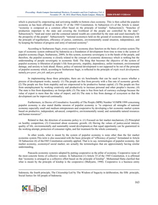 Proceeding - Kuala Lumpur International Business, Economics and Law Conference Vol. 4. 
November 29 - 30, 2014. Hotel Putra, Kuala Lumpur, Malaysia. ISBN 978-967-11350-4-4 
163 
which is practiced by empowering and activating middle-to-bottom class economy. This is then called the populist economy as has been affirmed in Article 33 of the 1945 Constitution. In Subsection (1) of the Article is stated: “economy is composed as a common effort based on the principle of kinship”. Subsection(2): “branches of production important to the state and covering the livelihood of the people are controlled by the state”. Subsection(3): “land and water and the contained natural wealth are controlled by the state and used maximally for the prosperity of the people”. Subsection(4): “national economyis held on the ground of economic democracy with the principle of togetherness, efficiency of justice, continuity, environmentally sound situation, independence, and by keeping the balance of progress and unity of national economy”. 
According to Soeharsono Sagir, every country’s economy does function on the basis of certain system.The type of economic system embraced by Indonesia as a foundation of development from time to time is the system of populist economy (Sagir, Soeharsono, 2009). In this system, economic sovereignty is in the hands of the people, and therefore, the populist economy is closely related to the concept of economic democracy which is nothing but the understanding of people sovereignty in economic field. The thing that becomes the objective of the system of populist economy is liberation of people’s life from poverty, stupidity, dependency, unfair treatment, environmental damage, and anxiety to look ahead. Hence, policy of national development is not supposed to be out of the principle of populist economy which, according to Soeharsono Sagir, is reflected in the principle of triple track development, namely pro-poor, pro job, and pro growth. 
In implementing those three principles, there are six benchmarks that can be used to assess whether a process of development works, namely: (1) The people are free from poverty with a fine rate of economic growth; (2) The people are free from stupidity and are empowered to be productive human capital; (3) The people are free from unemployment by working creatively and productively to increase personal and other peoples’s income; (4) The state is free from dependency on foreign debt; (5) The state is free from lack of currency exchange because the value of export is more than the value of import; and (6) The state is free from damage of ecosystem so that the development can be improved continually. 
Furthermore, in Decree of Consultative Assembly of The People (MPR) Number VI/MPR/1999 concerning populist economy is also stated thatthe mission of populist economy is “to empower all strengths of national economy especially small and medium entrepreneurs and cooperative by developing a fair economic market system based on productive, independent, advanced, competitive, environmentally sound, and sustainable natural resources and human resources”. 
Related to that, the direction of economic policy is: (1) Focused on fair market mechanism; (2) Principled on healthy competition; (3) Concerned about economic growth; (4) Having the values of justice,social interest, quality of life, environmentally and sustainably sound development,so that equal opportunity can be guaranteed in the working attempt, protection of consumer rights, and fair treatment for the whole community. 
In other words, what is meant by the system of populist economy is none other than the fair market economic system.This term is also associated with the basic principle of “efficiency of justice” formulated in Article 34 Subsection (4) of the1945 Constitution currently applied. That is to say, terminologies of populist economy, fair market economy, economyof social market, are actually the terminologies that are approximately having similar understanding. 
Pancasila economic systemis adopted by putting cooperative as the pillar of economy. Cooperative isone of the most concrete forms of collective venture. In Subsection (1) Article 33 of the 1945 Constitution, it is affirmed that “economy is arranged as a collective effort based on the principle of kinship”. Mohammad Hatta clarified that what is meant by the principle of kinship is the cooperative (Mubyarto, 1990). Cooperative is a business entity 
Indonesia, the fourth principle, The Citizenship Led by The Wisdom of Sagacity in deliberation, the fifth principle, Social Justice for All people of Indonesia.  