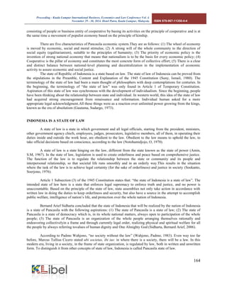 Proceeding - Kuala Lumpur International Business, Economics and Law Conference Vol. 4. 
November 29 - 30, 2014. Hotel Putra, Kuala Lumpur, Malaysia. ISBN 978-967-11350-4-4 
164 
consisting of people or business entity of cooperative by basing its activities on the principle of cooperative and is at the same time a movement of populist economy based on the principle of kinship. 
There are five characteristics of Pancasila economic system.They are as follows: (1) The wheel of economy is moved by economic, social and moral stimulus; (2) A strong will of the whole community to the direction of social equity (egalitarianism), suitable to the principles of humanity; (3) The priority of economic policy is the invention of strong national economy that means that nationalism is to be the basis for every economic policy; (4) Cooperative is the pillar of economy and constitutes the most concrete form of collective effort; (5) There is a clear and distinct balance between national-level planning and decentralization in the implementation of economic activity to assure economic and social justice. 
The state of Republic of Indonesia is a state based on law. The state of law of Indonesia can be proved from the stipulations in the Preamble, Content and Explanation of the 1945 Constitution (Suny, Ismail, 1980). The terminology of the state of law had been a main thought of philosophers with deep contemplations for centuries. In the beginning, the terminology of “the state of law” was only found in Article 1 of Temporary Constitution. Aspiration of this state of law was synchronous with the development of individualism. Since the beginning, people have been thinking about the relationship between state and individual. In western world, this idea of the state of law had acquired strong encouragement from renaissance and reformation. Individual human asked for a more appropriate legal acknowledgment.All these things were as a reaction over unlimited power growing from the kings, known as the era of absolutism (Gautama, Sudargo, 1973). 
INDONESIA IS A STATE OF LAW 
A state of law is a state in which government and all legal officials, starting from the president, ministers, other government agency chiefs, employees, judges, prosecutors, legislative members, all of them, in operating their duties inside and outside the work hour, are obedient to the law. Obedient to the law means to uphold the law, to take official decisions based on conscience, according to the law (Notohamidjojo, O, 1970). 
A state of law is a state hinging on the law, different from the state known as the state of power (Amin, S.M, 1967). In the state of law, legislation is used to create orderliness and peace based on comprehensive justice. The function of the law is to regulate the relationship between the state or community and its people and interpersonal relationship, so that societal life runs smoothly and in an orderly way.This results in the situation where the task of the law is to achieve legal certainty (for the sake of orderliness) and justice in society (Soekanto, Soerjono, 1976). 
Article 1 Subsection (3) of the 1945 Constitution states that: “the state of Indonesia is a state of law”. The intended state of law here is a state that enforces legal supremacy to enforce truth and justice, and no power is unaccountable. Based on the principle of the state of law, state assemblies not only take action in accordance with written law in doing the duties to keep orderliness and security, but also have a source in the attempt to accomplish public welfare, intelligence of nation’s life, and protection over the whole nation of Indonesia. 
Bernard Arief Sidharta concluded that the state of Indonesia that will be realized by the nation of Indonesia is a state of Pancasila with the following aspirations: (1) The state of Pancasila is a state of law; (2) The state of Pancasila is a state of democracy which is, in its whole national matters, always open to participation of the whole people; (3) The state of Pancasila is an organization of the whole people arranging themselves rationally and endeavoring collectivelyin a frame and through currently legal order, realizing physical and spiritual welfare for all the people by always referring tovalues of human dignity and One Almighty God (Sidharta, Bernard Arief, 2006). 
According to Padmo Wahjono, “no society without the law” (Wahjono, Padmo, 1983). Even way too far before, Marcus Tullius Cicero stated ubi societas, ibi ius: in where there is a society, there will be a law. In this modern era, living in a society, in the frame of state organization, is regulated by law, both in written and unwritten form. To distinguish it from other concepts of state of law, Indonesia is called Pancasila state of law.  