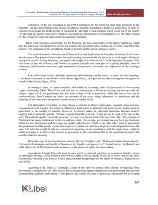 Proceeding - Kuala Lumpur International Business, Economics and Law Conference Vol. 4. 
November 29 - 30, 2014. Hotel Putra, Kuala Lumpur, Malaysia. ISBN 978-967-11350-4-4 
165 
Aspirations of the law according to the 1945 Constitution are the following main ideas contained in the Preamble: (1) The state protects entire nation of Indonesia andentire homeland of Indonesia on the basis of unity by realizing social justice for all the people of Indonesia; (2) The state wishes to realize social justice for all the people; (3) The state has people sovereignty based on citizenship and deliberation of representation; (4) The state is based on One Almighty Godon the basis of fair and courteous humanity. 
These legal aspirations, essentially, are the Pancasila, the basic philosophy of the state of Indonesia, which have the following principal purposes in having a nation: (1) to promote public welfare; (2) to improve the life of the nation; (3) to participate in the world peace based on freedom, eternal peace, andsocial justice. 
The result of seminar “Introduction of Sense of Law and Application of Principles of National Law” states that the sense of law (rechtsidee) contains the understanding that essentially the law is as a rule of people’s behavior taking root on idea, feeling, intention, conception and thought of its own society”. In the dynamics of people’s life, such sense of law will influence and function as general principle that takes part as a guiding principle, norm of evaluation, and factorthat motivates legal performance (construction, invention, and application of law) andlegal conduct. 
Law enforcement or also calledlaw maintenance (handhaving van het recht), -at least– has two meanings: (1) to keep or maintain so that the law is still obeyed orpracticed; (2) to prevent and take actionagainst divergence or breach of law (Manan, Bagir, 2010). 
According to Plato, to create tranquility and welfare in a country, make the justice rule in that country (Lopa, Baharuddin, 2001). Then Plato said that law or constitutionis a facility to making sure that not only the citizen’s rights of life are guaranteed, but also their welfare of life is guaranteed. Only this type of law can be considered true. Plato’s senses are about the necessity of the rulers being submissive to constitution and the necessity of the constitution being able to assure citizen’s welfare of life. 
The philosopher Aristoteles, in many things, is attached to Plato’s philosophy, especially about practical consequences to the country. According to Aristoteles, legal justice is identical with public justice. Justice must be understood in the corridor of equality. However, Aristoteles makes an important distinction between numeric equality and proportional equality. Numeric equality breedsthe principle: “every person is equal in the eyes of the law”. Proportional equality breeds the principle: “giving every person what to be his or her right”. This concept of Aristoteles has double implication in the law and goverment. On one side, government does not have any immunity before the law. Government and the people are equally under the law. While on the other side, it must be guaranteed that government and the people respect their respective rightsin line with their respective task and position inside the state. The ruler has a right to rule as a government according to the constitution, and the people have a right to obtain guarantee of welfare as the citizens as guaranteed by the constitution.That is the constitutional justice that must be upheld in a country. 
Pancasila sense of law (rechtsidee) contains: (1) One Almighty God; (2) Respect towards human dignity; (3) Insight of nationality and insight of Nusantara; (4) Equality and propriety; (5) Social justice; (6) Morality and noble ethics; and (7) Participation and tranparency in the process of public decision-making. 
According to Muladi, Pancasila must be seen wholly as national guidelines or as national standart, norms and principles (Muladi, 2004). It means that Pancasila takes a role as a guide in the life of society, nation and state. Besides that, Pancasila takes a role as a basic standard, norm and principle for the nation of Indonesia; Pancasila as a way of life. 
According to B. Brian Z. Tamanaha, a state of law revolves around three clusters of meaning. First, government is restricted by law. The state of law protects society against oppression from government that has both communitarian and individual nature. It also protects the society in a state of pluralism. Particularly for developing  