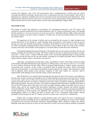 Proceeding - Kuala Lumpur International Business, Economics and Law Conference Vol. 4. 
November 29 - 30, 2014. Hotel Putra, Kuala Lumpur, Malaysia. ISBN 978-967-11350-4-4 
166 
countries like Indonesia, state of law will protectsociety from a transformationof a western type into eastern societythat has different cosmology. Second, state of law is understood in the way of formal legality. State of law is understood as a supremely valueable good, but not necessarily having universal human good characteristic. Third, adjustment that is based on the law (rule of law), not man (rule of man). Such situation can be reached whenever the balance between the two can be reached which is cored in self-restrain (Rahardjo, Satjipto, 2008). 
WELFARE STATE 
The concept of welfare state appeared as an alternative for constitutional democracy in the 20th century. This occurred as a reaction towards the excess of liberal pluralism in the 19th century constitutional system. This thought bred the postulate of “the least government in the best government” (Budiardjo, Miriam, 2008), which means that the least government is the best. Figures of thinkers of welfare state are inter alia Ramesh Mishra, Ross Cranston and Vilhem Aubert. 
The appearance of the concept of welfare state was preceded by the concept of a night watchman state (nachtwachterstaat). In the concept of a night watchman state, government is only allowed to enter the area of security, not to the area of politic and economy, according to the postulate of“laissez-faire laissez-aller”( Marbun, S.F, 2001) or liberalism. Liberalism believes that if someone is given a liberty to take care of his or her economic, economy of the state will be healthy. In this perspective, economic affairs are aside from state interference. 
This liberalism appeared because beforehand, in the absolute form of a government, the king is the one who decides everything for the interest of society. The famous slogan at that time as expressed by the king of France, Louis XIV, “L’etatec’estmoi”, (Azhary, 2005) the country is me. The currently applied principle in the government at that time was that the king was the one who decides everything for his people and public interest excelling all statutes and laws (legibus solutes, solus publicus suprema lex). 
Afterwards, a development occurred where welfare stateshifted to workfare. Such thing occurred according to the thought of President Richard Nixon who lauched it in 1969 by saying “what America needs now is not welfare but more workfare”(Swasono, Sri-Edi, 2005). There are principal things related to workfare, namely opportunity, responsibility and community. In this workfare, government seeks to attempt the society, which is previously receiving social assistance, to work either in government or private agencies. In workfare, state interference is done with an approach which requires social assistance recipients to enter labor market. So, everyone’s right to acquirewelfare really depends on how much the country is able to provide jobs. 
After World War II, an essential shift concerning the idea about the duty of the country occurredthat was from the state of police (politiestaat) through the state of night watchman (nachtwakerstaat) to the state of welfare (welvaarstaat, welfare state). In the era of constitutionele monarchies, from mid-century to the 20th century, general opinion concerning state duty was merely to maintain security and as little as possible to interfering general people’s affairs/interests (politie staat and nachtwaker staat based on Immanuel Kant’sand Fichte’s teaching of the state of law). In the 20th century, duty of the state was to carry out public interestas widely as possible (welvaar-staat or welfare state), and by this essential shift, government interference in public elements and interests becomes increased (Muslimin, Amrah, 1970). At that time, Immanuel Kant’sand Fichte’s teaching, concerning the prohibition of state interference in social economy, was applicable. They sustained as taats on thouding; the state does not interferepeople’s affairs to its fullest. The type of modern state of law, accentuating whole people’s interest, developed in West Europe since late 19th century, is known as welfare state, welvaarstaat, wolhlfahrstaat. 
Welfare state, in Esping Anderson’s concept, basically refers to the state’s role active in managing and organizing the economy including the state’s responsibility to guarantee the availability of service of basic welfare in certain level for its citizen (Triwibowo, Darmawan, Sugeng Bahagijo, 2006 ). Related to welfare state, Miriam Budiardjo states that the state has to and even must intervene in various social and economic problems to guarantee  