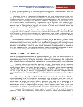 Proceeding - Kuala Lumpur International Business, Economics and Law Conference Vol. 4. 
November 29 - 30, 2014. Hotel Putra, Kuala Lumpur, Malaysia. ISBN 978-967-11350-4-4 
167 
the creation of collective welfare in the community based on the final goal of every country which is to create happiness for its people (bonumpublicum, common good, common wealth). 
One thing that becomes the characteristic of welfare state is that what is held is not just the facilities that can be used by the community, but the state also needs to hold various sevices including health services, education, road construction and provision of traffic facilities, postal and telecommunication facilities, radio and television, various social services, creating or giving assistance for cultural institutions; and especially in modern countries, various ways to develop capability of national economy with a purpose in order all members of society at least can be free from excessive poverty and economic dependency. The state that adopts welfare state, according to Sir William Beveridge, must be a state which can guarantee the fulfillment of income, health, education, housing, and employment for the people (Adiningsih, Sri, 2009). 
With the appearance of Tony Blair as a Prime Minister of England, there appeared to be a significant development by popularizing the new social democracy; England “welfare state” turned to be “welfare public”. The core of welfare is not democratic welfarebut the psychic concept related to human welfare. Welfare institutions must help development of psychological and economic benefits, for instance in the form of counseling (Gidden, Anthony, 2002). 
Globalization pushes countries to make adjustments with limited choices (more precisely, no choice) which is to compete in the system of market economy with various approaches. In other words, globalization is a self- integration into liberal system of global economy. Here is proved that the state genuinely must respondall situations or circumstances that appear or occur that can provoke deterioration of quality of life of its citizen, in line with the principle of welfare state which justifies the stateto interfere in all areas of life for guaranteeing the welfare of its citizen. The state cannot be only a night watchman (nachtwakerstaat) being on duty to keep orderliness and security but must be active in realizing welfare statewhich is a state aiming to create welfare of the people. 
INDONESIA AS A STATE OF WELFARE LAW 
Observing the use of terminologies oriented to welfare of the people, such as the term of public welfare in the Preamble of the 1945 Constitution, the term of social welfare in the 1945 Constitution, and the term of social justice in the fifth principle of Pancasila, it is proven that Indonesia is a welfare state which meansa state which aspiresto realize welfare for the people and a state that is established to aim of creating welfare for all the people of Indonesia. 
Considering Indonesia as a state of law as affirmed in Article 1 subsection 3 of the 1945 Constitution aspiring to realize fair and prosperous society, it can be pointed out that Indonesia is a state of welfare law. So, on one side, Indonesia is a state of law, andon other side, Indonesia is a welfare state; therefore, Indonesia is a state of welfare law. Relevant to the state of welfare law, Satjipto Rahardjo says that law is for human and not on the other hand and law does not exist for itself, but for something wider, specifically for human self-regard, happiness, prosperity, and human glory (Rahardjo, Satjipto, 2007). Further said, Indonesia is a state of law which prospers its people. 
Notion of the founding fathers had built a firm foundation to construct welfare state. Notion of Soekarno and Mohammad Hatta in fact gave the forms of democracy that would be developed in the pattern of not only political democracy but also economic democracy actualized inthe 1945 Constitution. First; Soekarno mentioned Sosio-democracy, a political and economic democracy (Soekarno, 1965). Such thing is not common to the democracy developed in the West and Europe that is in the pattern of political democracy. Second; Mohammad Hatta established the state of Indonesia with the predicate “The State of Caretaker”which means to build a new community based on mutual aid, collective effort, being in the pattern of kinship, which is clearly a “welfare state”. 
The clarity of Mohammad Hatta’s thought inspired the birth of Arcticle 33 of the 1945 Constitution (Abdulgani, Roeslan, 1980). Constitutionally, the welfare state of Indonesia is included in the fouth paragraph of the  
