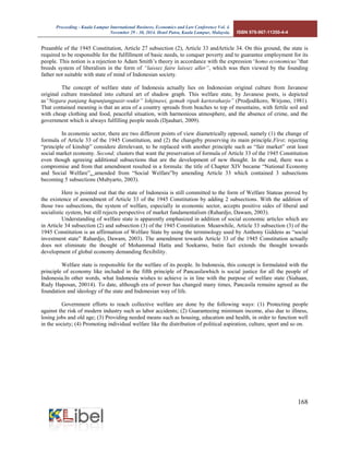 Proceeding - Kuala Lumpur International Business, Economics and Law Conference Vol. 4. 
November 29 - 30, 2014. Hotel Putra, Kuala Lumpur, Malaysia. ISBN 978-967-11350-4-4 
168 
Preamble of the 1945 Constitution, Article 27 subsection (2), Article 33 andArticle 34. On this ground, the state is required to be responsible for the fulfillment of basic needs, to conquer poverty and to guarantee employment for its people. This notion is a rejection to Adam Smith’s theory in accordance with the expression“homo economicus”that breeds system of liberalism in the form of “laissez faire laissez aller”, which was then viewed by the founding father not suitable with state of mind of Indonesian society. 
The concept of welfare state of Indonesia actually lies on Indonesian original culture from Javanese original culture translated into cultural art of shadow graph. This welfare state, by Javanese poets, is depicted as“Negara panjang hapunjungpasir-wukir” lohjinawi, gemah ripah kartoraharjo” (Prodjodikoro, Wirjono, 1981). That contained meaning is that an area of a country spreads from beaches to top of mountains, with fertile soil and with cheap clothing and food, peaceful situation, with harmonious atmosphere, and the absence of crime, and the government which is always fulfilling people needs (Djauhari, 2009). 
In economic sector, there are two different points of view diametrically opposed, namely (1) the change of formula of Article 33 of the 1945 Constitution, and (2) the changeby preserving its main principle.First; rejecting “principle of kinship” considere dirrelevant, to be replaced with another principle such as “fair market” orat least social market economy. Second; clusters that want the preservation of formula of Article 33 of the 1945 Constitution even though agreeing additional subsections that are the development of new thought. In the end, there was a compromise and from that amendment resulted in a formula: the title of Chapter XIV became “National Economy and Social Welfare”, amended from “Social Welfare”by amending Article 33 which contained 3 subsections becoming 5 subsections (Mubyarto, 2003). 
Here is pointed out that the state of Indonesia is still committed to the form of Welfare Stateas proved by the existence of amendment of Article 33 of the 1945 Constitution by adding 2 subsections. With the addition of those two subsections, the system of welfare, especially in economic sector, accepts positive sides of liberal and socialistic system, but still rejects perspective of market fundamentalism (Rahardjo, Dawam, 2003). 
Understanding of welfare state is apparently emphasized in addition of social economic articles which are in Article 34 subsection (2) and subsection (3) of the 1945 Constitution. Meanwhile, Article 33 subsection (3) of the 1945 Constitution is an affirmation of Welfare State by using the terminology used by Anthony Giddens as “social investment state” Rahardjo, Dawam, 2003). The amendment towards Article 33 of the 1945 Constitution actually does not eliminate the thought of Mohammad Hatta and Soekarno, butin fact extends the thought towards development of global economy demanding flexibility. 
Welfare state is responsible for the welfare of its people. In Indonesia, this concept is formulated with the principle of economy like included in the fifth principle of Pancasilawhich is social justice for all the people of Indonesia.In other words, what Indonesia wishes to achieve is in line with the purpose of welfare state (Siahaan, Rudy Haposan, 20014). To date, although era of power has changed many times, Pancasila remains agreed as the foundation and ideology of the state and Indonesian way of life. 
Government efforts to reach collective welfare are done by the following ways: (1) Protecting people against the risk of modern industry such as labor accidents; (2) Guaranteeing minimum income, also due to illness, losing jobs and old age; (3) Providing needed means such as housing, education and health, in order to function well in the society; (4) Promoting individual welfare like the distribution of political aspiration, culture, sport and so on. 
 