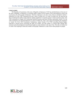 Proceeding - Kuala Lumpur International Business, Economics and Law Conference Vol. 4. 
November 29 - 30, 2014. Hotel Putra, Kuala Lumpur, Malaysia. ISBN 978-967-11350-4-4 
169 
CONCLUSION 
The Preamble of Constitution of the state of Republic of Indonesia of 1945 has clarified thatone of the aims of the state of Republic of Indonesia is to promote public welfare for the creation of fair and prosperous society and social justice for all the people of Indonesia. Therefore, Indonesia is not only a state of law as included in Article 1 subsection (3) of the 1945 Constitution but also a state of welfare law. In a state of welfare law, the state has the duty of realizing the welfare of the people by making regulations in economic sectors to attain economic justice. The 1945 Constitution in Chapter XVI concerning National Economy and Social Welfare, particularly Article 33 of the 1945 Constitution, has indicated Indonesia as a state of welfare law. This is once again encouraged by the stipulation of Article 34 of the 1945 Constitution. Furthermore, statute Number 39 of 1999 concerning Human Rights, especially in Section Seven concerning the right over welfare, says that welfare is a human right. Besides that, assurance and acknowledgment towards human rights are main elements in the state of law. The state of welfare law is a state of law aspiring to realize the welfare of the people. Indonesia is a state of law which prospers its people. 
 