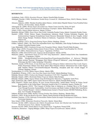 Proceeding - Kuala Lumpur International Business, Economics and Law Conference Vol. 4. 
November 29 - 30, 2014. Hotel Putra, Kuala Lumpur, Malaysia. ISBN 978-967-11350-4-4 
170 
REFERENCES 
Asshiddiqie, Jimly. (2010). Konstitusi Ekonomi. Jakarta: Penerbit Buku Kompas. 
Abdulgani, Roeslan. (1980). Pembahasan Naskah Kerja Ceramah Dr. Mohammad Hatta, Jilid II, Mutiara, Jakarta: Mutiara. 
Aburaera, Sukarno. (2006). Menakar Keadilan dalam Hukum. Artikel dalam Majalah Hukum Varia PeradilanTahun XXI No. 252 November. Jakarta: IKAHI. 
Adiningsih, Sri. (2009). Menuju Negara Kesejahteraan. Harian Umum Jawa Pos, Senin, 06 April. 
Amin, S,M. (1967). Indonesia di Bawah Rezim Demokrasi Terpimpin. Jakarta: Bulan Bintang. 
Azhary. (1995). Negara Hukum Indonesia. Jakarta: UI Press. 
Budiardjo, Miriam. (2008). Dasar-Dasar Ilmu Politik. Gramedia Pustaka Utama, Jakarta: Gramedia Pustaka Utama. 
Djauhari. (2009). Politik Hukum Negara Kesejahteraan Indonesia (Studi Tentang Kebijakan Regulasi dan Institusionalisasi Gagasan Kesejahteraan Sosial Ekonomi Masyarakat Nelayan di Jawa Tengah), Artikel Dalam Bunga Rampai: Pemikiran Hukum di Indonesia. Yogyakarta: UII Press, Pascasarjana Fakultas Hukum UII. 
Gautama, Sudargo. (1973). PengertianTentang Negara Hukum. Bandung: Alumni. 
Gidden, Anthony. (2002). The Third Way,terjemahan Ketut Arya Mahardika, Jalan Ketiga Pembaruan Demokrasi. Jakarta: Gramedia Pustaka Utama. 
Lopa, Baharuddin. (2001). Kejahatan Korupsi dan Penegakan Hukum. Jakarta: Penerbit Buku Kompas. 
Manan, Bagir. (2010). Penegakan Hukum dalam Perkara Pidana. Artikel dalam Varia Peradilan No. 296 Juli. 
Marbun, S.F. (2001). HukumAdministrasi Negara. Yogyakarta: UII Press. 
Mubyarto. (1990). EkonomiPancasila, Gagasan dan Kemungkinan. Jakarta: LP3ES. 
Mubyarto. (2003). “Amandemen Pasal 33 UUD 1945 Yang Dipaksakan”, dalam Evaluasi Kritis Atas Amandemen UUD 1945. Yogyakarta: UNISIA. 
Muladi. (2004). “MenggaliKembaliPancasilasebagaiDasarPengembanganIlmuHukum di Indonesia”.Makalah dalam seminar Nasional “Menggagas Ilmu Hukum (Progresif) Indonesia”, yang diselenggarakan IAIN Walisongo dan IKA Undip, Semarang, 8 Desember. 
Muslimin, Amrah. (1970) Sistem, Isi dan Beberapa Persoalan Mengenai Hukum Administrasi/Tata Usaha Negara, Pidato Penerimaan Jabatan Guru Besar dalam Mata Pelajaran Hukum Administrasi/Tata Usaha Negara pada Fakultas Hukum UniversitasSriwidjayadi Palembang, diucapkan pada hari wisuda tanggal 10 Februari. Bandung: Alumni. 
Notohamidjojo, O. (1970). Makna Negara Hukum. Jakarta: BPK. 
Prodjodikoro, Wirjono. (1981). Asas-Asas Ilmu Negara dan Politik. Jakarta-Bandung: Eresco. 
Rahardjo, Dawam. (2003). Evaluasi dan Dampak Amandemen UUD 1945. Yogyakarta: UNISIA. 
Rahardjo, Satjipto. (2007). Membedah Hukum Progresif. Jakarta: Buku Kompas. 
Rahardjo, Satjipto. (2008). Negara Hukum Yang Membahagiakan Rakyatnya. Yogyakarta: Genta Press. 
Sagir, Soeharsono, dkk. (2009). Kapita Selekta Ekonomi Indonesia. Jakarta: Prenada Media Group. 
Sahal, Donnal E. Welfare State Reform, We must Assume Responsibility. Artikel dalam “Society & Values, Social Responsibility in the United States” Electronic Journal of the U.S. Institution Agency, Number 20. 
Siahaan, Rudy Haposan. (2014). “The Concept of Welfare State in Indonesia as a Strategic Move to Win People Trust Through Economic Sustainability: Good Governance and Bank Conduct on Bank Debt Cancellation Due to Natural Disaster”, Article in Mediterranean Journal of Social Science MCSER Publishing, Rome- Italy, Vol 5 Number 20 September. 
Sidharta, Bernard Arief. (2006). Refleksi Tentang Struktur Ilmu Hukum. Bandung: Mandar Maju. 
Soekarno. (1965). Di Bawah Bendera Revolusi. Jakarta: Panitia Penerbit di Bawah Bendera Revolusi. 
Soekanto, Soerjono. (1976). Beberapa Permasalahan Hukum Dalam Kerangka Pembangunan di Indonesia. Jakarta: Universitas Indonesia. 
Suny, Ismail. (1980). Mekanisme Demokrasi Pancasila. Jakarta: Aksara Baru. 
Swasono, Sri-Edi. (2005). Indonesia dan Doktrin Kesejahteraan Sosial, dari Klasikal dan Neoklasikal Sampai ke The End of Laissez Faire. Jakarta: Yayasan Hatta. 
Swasono, Sri-Edi. (2005). Daulat Rakyat Versus Daulat Pasar. Yogyakarta: Pustep UGM. 
Triwibowo, Darmawan – Sugeng Bahagijo. (2006). Mimpi Negara Kesejahteraan. Jakarta: LPE3S.  