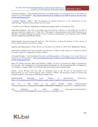 Proceeding - Kuala Lumpur International Business, Economics and Law Conference Vol. 4. 
November 29 - 30, 2014. Hotel Putra, Kuala Lumpur, Malaysia. ISBN 978-967-11350-4-4 
181 
I Nyoman Nurjaya, “Understanding Potentials and Demographics of Customary Law in the Politic of National Law Development”, http://karyatulishukum.files.wordpress.com/2009/01/potensi-hk-adat-dlm- politik-pembangunan.pdf , 
I Nyoman Nurjaya, (2001), “The Development of Natural Resources in the Perspective of Law Anthropology” Journal of Law Science for Law Field. 
“Troubles by the Mining”, published in Kompas Newspaper dated on 20 February 2012, 
Imam Koeswahyono, The Idea to Establish Agrarian Judicial (A Review to Contribute for the Bill of Agrarian Judicial), Jakarta, on 17 June 2013. This paper is also presented in the Public Discussion of The Bill of Agrarian Judicial in Faculty of Law, University of Brawijaya, on 6 February 2014, by PPK FH UB cooperated with DPD-RI Jakarta. 
Suhariningsih, Integrated Agrarian Judicial : The Resolution of Agrarian Dispute To Give Senses of Justice and Certainty to The Society, Paper. 
Supomo and Djokosutono, (1954), History of Customary Law Politic in 1848-1928, Djambatan, Jakarta, 
Dissertation entitled with Legal Standing and Function of Rural Credit Agency as Community-Based Economic Agency for Indigenous Peoples in Bali). 
I Nyoman Nurjaya, “Understanding Potentials and Demographics of Customary Law in the Politic of National Law Development”, http://karyatulishukum.files.wordpress.com/2009/01/potensi-hk-adat-dlm- politik-pembangunan.pdf , 
Ignas Tri, Hilmy Rosyida, Budi Latif (Editor), (2006), Toward A Constitutional Right of Indigenous Law Peoples, The Compilation of Commemoration Documents for The International Day of Indigenous Law Peoples, 9 August 2006, First Printing National Commission of Human Right 
Sanusi, “Local Wisdom and The Role of Panglima Laot in the Process of Resettlement and Restructuring of Aceh Coastal Region After Tsunami” (2005), The Research Center of Social and Cultural Sciences, University of Syah Kuala, Banda Aceh 
Kamaruzzaman Bustamam, Local Wisdom in Epistemology Perspective, https://www.academia.edu/846503/Kearifan_Lokal_dalam_Perspektif_Epistemologi_Irfeni 
Prof. Dr. I Gde Pitana et al, Local Wisdom Amidst Modernization, litbang.kemdikbud.go.id/pengumuman/buku%20kearifan%20lokal.pdf, accessed on 5 September 2014. 
The definition of local wisdom, elisa.ugm.ac.id/user/archive/ …/77357a3c5cf5a1d5be0a8dd078c13b1f,accessed on 1 September 2014. 
