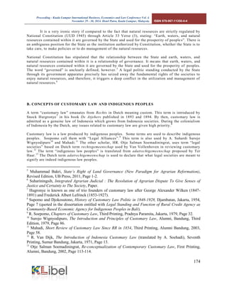 Proceeding - Kuala Lumpur International Business, Economics and Law Conference Vol. 4. 
November 29 - 30, 2014. Hotel Putra, Kuala Lumpur, Malaysia. ISBN 978-967-11350-4-4 
174 
It is a very ironic story if compared to the fact that natural resources are strictly regulated by National Constitution (UUD 1945) through Article 33 Verse (3), stating: “Earth, waters, and natural resources contained within it are governed by the State and used for the prosperity of peoples”. There is an ambiguous position for the State as the institution authorized by Constitution, whether the State is to take care, to make policies or to do management of the natural resources. 
National Constitution has stipulated that the relationship between the State and earth, waters, and natural resources contained within it is a relationship of governance. It means that earth, waters, and natural resources contained within it are governed by the State and used for the prosperity of peoples. The word “governed” is unclearly defined, however.5 A legal politic standing conducted by the State through its government apparatus precisely has seized away the fundamental rights of the societies to enjoy natural resources, and therefore, it triggers a deep conflict in the utilization and management of natural resources.6 
B. CONCEPTS OF CUSTOMARY LAW AND INDIGENOUS PEOPLES 
A term “customary law” emanates from Rechts in Dutch meaning custom. This term is introduced by Snock Hurgronye7 in his book De Atjehers published in 1893 and 1894. By then, customary law is admitted as a genuine law of Indonesia which grows from Indonesia societies. During the colonialism of Indonesia by the Dutch, any issues related to customary law are given high priority.8 
Customary law is a law produced by indigenous peoples. Some terms are used to describe indigenous peoples. Soepomo call them with “Legal Alliances”.9 This term is also used by A. Suhardi Surojo Wignyodipuro10 and Mahadi.11 The other scholar, HR. Otje Salman Soemadiningrat, uses term “legal societies” based on Dutch term rechtsgemeenschap used by Van Vollenhoven in reviewing customary law.12 The term “indigenous law peoples” is translated from adatrechtgemeenschap proposed by Ter Haar.13 The Dutch term adatrechtgemeenschap is used to declare that what legal societies are meant to signify are indeed indigenous law peoples. 
5 Muhammad Bakri, State’s Right of Land Governance (New Paradigm for Agrarian Reformation), Revised Edition, UB Press, 2011, Page 1-2. 
6 Suhariningsih, Integrated Agrarian Judicial : The Resolution of Agrarian Dispute To Give Senses of Justice and Certainty to The Society, Paper. 
7 Hugronye is known as one of trio founders of customary law after George Alexander Wilken (1847- 1891) and Frederick Albert Lefrinck (1853-1927). 
8 Supomo and Djokosutono, History of Customary Law Politic in 1848-1928, Djambatan, Jakarta, 1954, Page 7 (quoted in the dissertation entitled with Legal Standing and Function of Rural Credit Agency as Community-Based Economic Agency for Indigenous Peoples in Bali). 
9 R. Soepomo, Chapters of Customary Law, Third Printing, Pradnya Paramita, Jakarta, 1979, Page 32. 
10 Surojo Wignyodipuro, The Introduction and Principles of Customary Law, Alumni, Bandung, Third Edition, 1979, Page 86. 
11 Mahadi, Short Review of Customary Law Since RR in 1854, Third Printing, Alumni Bandung, 2003, Page 58. 
12 R. Van Dijk, The Introduction of Indonesia Customary Law (translated by A. Soehadi), Seventh Printing, Sumur Bandung, Jakarta, 1971, Page 13. 
13 Otje Salman Soemadiningrat, Re-conceptualization of Contemporary Customary Law, First Printing, Alumni, Bandung, 2002, Page 113-114.  