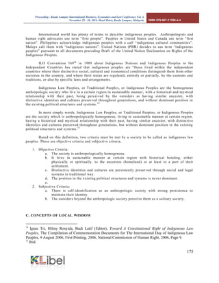 Proceeding - Kuala Lumpur International Business, Economics and Law Conference Vol. 4. 
November 29 - 30, 2014. Hotel Putra, Kuala Lumpur, Malaysia. ISBN 978-967-11350-4-4 
175 
International world has plenty of terms to describe indigenous peoples. Anthropologists and human right advocates use term “first people”. Peoples in United States and Canada use term “first nation”. Philippines acknowledge indigenous peoples with a call “indigenous cultural communities”. Malays call them with “indigenous nations”. United Nations (PBB) decides to use term “indigenous peoples” pursuant to all documents preceding Draft of the United Nation Declaration on Rights of the Indigenous Peoples. 
ILO Convention 169th in 1989 about Indigenous Nations and Indigenous Peoples in the Independent Countries has stated that indigenous peoples are “those lived within the independent countries where their distinctive social, cultural and economical conditions distinguish them from other societies in the country, and where their status are regulated, entirely or partially, by the customs and traditions, or also by specific laws and arrangements. 
Indigenous Law Peoples, or Traditional Peoples, or Indigenous Peoples are the homogenous anthropologic society who live in a certain region in sustainable manner, with a historical and mystical relationship with their past, being perceived by the outsiders as having similar ancestor, with distinctive identities and cultures preserved throughout generations, and without dominant position in the existing political structures and systems.14 
In more simply words, Indigenous Law Peoples, or Traditional Peoples, or Indigenous Peoples are the society which is anthropologically homogenous, living in sustainable manner at certain region, having a historical and mystical relationship with their past, having similar ancestor, with distinctive identities and cultures preserved throughout generations, but without dominant position in the existing political structures and systems.15 
Based on this definition, two criteria must be met by a society to be called as indigenous law peoples. These are objective criteria and subjective criteria. 
1. Objective Criteria: 
a. The society is anthropologically homogenous. 
b. It lives in sustainable manner at certain region with historical bonding, either physically or spiritually, to the ancestors (homeland) or at least to a part of their settlement. 
c. Distinctive identities and cultures are persistently preserved through social and legal systems in traditional way. 
d. The position in the existing political structures and systems is never dominant. 
e. 
2. Subjective Criteria: 
a. There is self-identification as an anthropologic society with strong persistence to maintain their identity. 
b. The outsiders beyond the anthropologic society perceive them as a solitary society. 
C. CONCEPTS OF LOCAL WISDOM 
14 Ignas Tri, Hilmy Rosyida, Budi Latif (Editor), Toward A Constitutional Right of Indigenous Law Peoples, The Compilation of Commemoration Documents for The International Day of Indigenous Law Peoples, 9 August 2006, First Printing, 2006, National Commission of Human Right, 2006, Page 9. 
15 Ibid.  