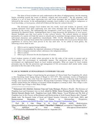 Proceeding - Kuala Lumpur International Business, Economics and Law Conference Vol. 4. 
November 29 - 30, 2014. Hotel Putra, Kuala Lumpur, Malaysia. ISBN 978-967-11350-4-4 
176 
The ideas of local wisdom are early understood as the ideas of indigenousness, but the meaning begins extending toward the issues of identity, religion and socio-politic.16 By the grammar, local wisdom is a set of local ideas expressing wise and virtue messages that are highly advocated and followed by the society. In the anthropological concepts, local wisdom is also called as indigenous or local knowledge, or local genius, which all of them are the base for cultural identity.17 
The dictionary arranges local wisdom into two words, local and wisdom. In general, local wisdom represents local ideas expressing wise and virtue messages that are highly advocated and followed by the society. The anthropology has recognized a term local genius. This term is firstly introduced by Quaritch Wales. Anthropologists have a long discussion the definition of local genius. Haryati Soebadio says that local genius is also cultural identity. The cultural identity or cultural personality of a nation will help the nation to absorb and to assimilate foreign cultures based on their self-owned characters and capabilities (Ayatrohaedi, 1986: 18-19). Moendardjito (in Ayatrohaedi, 1986:40-41) has said that local culture has a potential to develop further into local genius because their capabilities to survive have been proven to be true until now. To be called as local genius, the following criteria shall be met: 
a. Able to survive against foreign cultures. 
b. Able to accommodate the important substances of foreign cultures. 
c. Able to integrate external culture substances into indigenous cultures. 
d. Able to control. 
e. Able to give direction for the development of culture. 
Local wisdom consists of noble values prevailed in the life order of the society to protect and to manage their life environment in sustainable manner. The protection and management of life environment are implemented based on local wisdom principles. What are meant by local wisdom principles may be that the protection and management of life environment shall attend noble values prevailed in the life order of the society.18 
D. LOCAL WISDOM AT PENGLIPURAN CUSTOMARY VILLAGE 
Penglipuran Village is found during the governance of I Dewa Gede Putu Tangkeban III, which is then becoming Anak Agung (King) of Bangli in 1833-1875. The customary society at Penglipuran Village believes that they come from the migration of some inhabitants of Bayung Gede Customary Village, now located at Kintamani District. Bayung Gede Customary Village is an old village which is already settled before the influence of Javanese Hindu Kingdom is coming to Bali. This village is also called as Bali Aga Village or Bali Mula Village. 
16 Muhammad Adli Abdullah, Sulaiman Tripa and Teuku Muttaqin, Wisdom is Wealth : The Existence of Panglima Laot and Customary Law in Aceh, edited by MOhd. Harun Pawang Rasyid, Helmi Hass, and Murizal Hamzah (Banda Aceh : Panglima Laot Aceh, 2006); Sanusi, “Local Wisdom and The Role of Panglima Laot in the Process of Resettlement and Restructuring of Aceh Coastal Region After Tsunami” (Banda Aceh: The Research Center of Social and Cultural Sciences, University of Syah Kuala, 2005); and Kamaruzzaman Bustamam, Local Wisdom in Epistemology Perspective, https://www.academia.edu/846503/Kearifan_Lokal_dalam_Perspektif_Epistemologi_Irfeni 
17 Prof. Dr. I Gde Pitana et al, Local Wisdom Amidst Modernization, litbang.kemdikbud.go.id/pengumuman/buku%20kearifan%20lokal.pdf, accessed on 5 September 2014. 
18The definition of local wisdom, elisa.ugm.ac.id/user/archive/ …/77357a3c5cf5a1d5be0a8dd078c13b1f,accessed on 1 September 2014.  