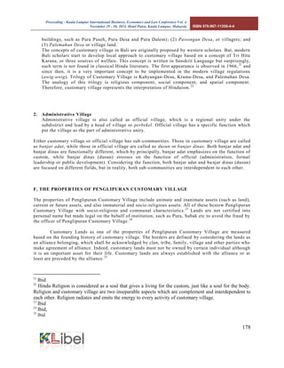 Proceeding - Kuala Lumpur International Business, Economics and Law Conference Vol. 4. 
November 29 - 30, 2014. Hotel Putra, Kuala Lumpur, Malaysia. ISBN 978-967-11350-4-4 
178 
buildings, such as Pura Puseh, Pura Desa and Pura Dalem); (2) Pawongan Desa, or villagers; and (3) Palemahan Desa or village land. 
The concepts of customary village in Bali are originally proposed by western scholars. But, modern Bali scholars start to develop local approach to customary village based on a concept of Tri Hita Karana, or three sources of welfare. This concept is written in Sanskrit Language but surprisingly, such term is not found in classical Hindu literature. The first appearance is observed in 1966,21 and since then, it is a very important concept to be implemented in the modern village regulations (awig-awig). Trilogy of Customary Village is Kahyangan-Desa, Krama-Desa, and Palemahan Desa. The analogy of this trilogy is religious component, social component, and spatial component. Therefore, customary village represents the interpretation of Hinduism.22 
2. Administrative Village 
Administrative village is also called as official village, which is a regional unity under the subdistrict and lead by a head of village or perbekel. Official village has a specific function which put the village as the part of administrative unity. 
Either customary village or official village has sub-communities. Those in customary village are called as banjar adat, while those in official village are called as dusun or banjar dinas. Both banjar adat and banjar dinas are functionally different, which by principally, banjar adat emphasizes on the function of custom, while banjar dinas (dusun) stresses on the function of official (administration, formal leadership or public development). Considering the function, both banjar adat and banjar dinas (dusun) are focused on different fields, but in reality, both sub-communities are interdependent to each other. 
F. THE PROPERTIES OF PENGLIPURAN CUSTOMARY VILLAGE 
The properties of Penglipuran Customary Village include animate and inanimate assets (such as land), current or future assets, and also immaterial and socio-religious assets. All of these bestow Penglipuran Customary Village with socio-religious and communal characteristics.23 Lands are not certified into personal name but made legal on the behalf of institution, such as Pura, Subak etc to avoid the fraud by the officer of Penglipuran Customary Village.24 
Customary Lands as one of the properties of Penglipuran Customary Village are measured based on the founding history of customary village. The borders are defined by considering the lands as an alliance belonging, which shall be acknowledged by clan, tribe, family, village and other parties who make agreement of alliance. Indeed, customary lands must not be owned by certain individual although it is an important asset for their life. Customary lands are always established with the alliance or at least are preceded by the alliance.25 
21 Ibid 
22 Hindu Religion is considered as a soul that gives a living for the custom, just like a soul for the body. Religion and customary village are two inseparable aspects which are complement and interdependent to each other. Religion radiates and emits the energy to every activity of customary village. 
23 Ibid 
24 Ibid, 
25 Ibid  