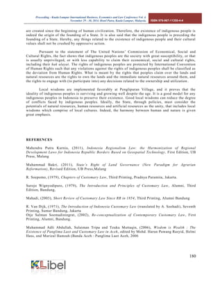 Proceeding - Kuala Lumpur International Business, Economics and Law Conference Vol. 4. 
November 29 - 30, 2014. Hotel Putra, Kuala Lumpur, Malaysia. ISBN 978-967-11350-4-4 
180 
are created since the beginning of human civilization. Therefore, the existence of indigenous people is indeed the origin of the founding of a State. It is also said that the indigenous people is preceding the founding of a State. Hereby, any things related to the existence of indigenous people and their cultural values shall not be crushed by oppressive action. 
Pursuant to the statement of The United Nations’ Commission of Economical, Social and Cultural Rights, the fact shows that indigenous peoples are the society with great susceptibility, or that is usually unprivileged, or with less capability to claim their economical, social and cultural rights, including their hak ulayat. The rights of indigenous peoples are protected by International Convention of Human Rights such that any violations against the rights of indigenous peoples shall be classified as the deviation from Human Rights. What is meant by the rights that peoples claim over the lands and natural resources are the rights to own the lands and the immediate natural resources around them, and the rights to engage with (to participate into) any decisions related to the ownership and utilization. 
Local wisdoms are implemented favorably at Penglipuran Village, and it proves that the ideality of indigenous peoples is surviving and growing well despite the age. It is a good model for any indigenous peoples in Indonesia to preserve their existence. Good local wisdoms can reduce the degree of conflicts faced by indigenous peoples. Ideally, the State, through policies, must consider the potentials of natural resources, human resources and artificial resources as the unity, that includes local wisdoms which comprise of local cultures. Indeed, the harmony between human and nature is given great emphasis. 
REFERENCES 
Mahendra Putra Kurnia, (2011), Indonesia Regionalism Law: the Harmonization of Regional Development Laws for Indonesia Republic Borders Based on Geospatial Technology, First Edition, UB Press, Malang 
Muhammad Bakri, (2011), State’s Right of Land Governance (New Paradigm for Agrarian Reformation), Revised Edition, UB Press,Malang 
R. Soepomo, (1979), Chapters of Customary Law, Third Printing, Pradnya Paramita, Jakarta. 
Surojo Wignyodipuro, (1979), The Introduction and Principles of Customary Law, Alumni, Third Edition, Bandung, 
Mahadi, (2003), Short Review of Customary Law Since RR in 1854, Third Printing, Alumni Bandung 
R. Van Dijk, (1971), The Introduction of Indonesia Customary Law (translated by A. Soehadi), Seventh Printing, Sumur Bandung, Jakarta 
Otje Salman Soemadiningrat, (2002), Re-conceptualization of Contemporary Customary Law, First Printing, Alumni, Bandung. 
Muhammad Adli Abdullah, Sulaiman Tripa and Teuku Muttaqin, (2006), Wisdom is Wealth : The Existence of Panglima Laot and Customary Law in Aceh, edited by Mohd. Harun Pawang Rasyid, Helmi Hass, and Murizal Hamzah (Banda Aceh : Panglima Laot Aceh, 2006 
 