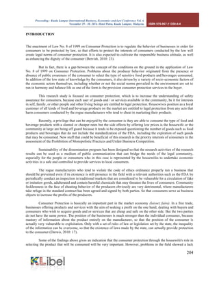 Proceeding - Kuala Lumpur International Business, Economics and Law Conference Vol. 4. 
November 29 - 30, 2014. Hotel Putra, Kuala Lumpur, Malaysia. ISBN 978-967-11350-4-4 
204 
INTRODUCTION 
The enactment of Law No. 8 of 1999 on Consumer Protection is to regulate the behavior of businesses in order for consumers to be protected by law, so that efforts to protect the interests of consumers conducted by the law will create legal norms of consumer protection. It is also expected to cultivate the responsible business attitude, as well as enhancing the dignity of the consumer (Dervish, 2010: 23). 
But in fact, there is a gap between the concept of the conditions on the ground in the application of Law No. 8 of 1999 on Consumer Protection. Problems about the producer behavior originated from the presence or absence of public awareness of the consumer to select the type of sensitive food products and beverages consumed. In addition of the low state of knowledge by the consumers, it also driven by a variety of socio-economic factors of the economic actors themselves, including whether or not the social norms prevailed in the environment are set to run in harmony and balance life as one of the form is the provision consumer protection services to the buyer. 
This research study is focused on consumer protection, which is to increase the understanding of safety assurance for consumers, because each user of goods and / or services available in the community, be it for interests in self, family, or other people and other living beings are entitled to legal protection. Housewives position as a loyal customer of all kinds of food and beverage products on the market are entitled to legal protection from any acts that harm consumers conducted by the rogue manufacturers who tend to cheat in marketing their products. 
Recently, a privilege that can be enjoyed by the consumer is they are able to consume the type of food and beverage products with a slanted or cheaper rates but the side effects by offering low prices is the housewife or the community at large are being off guard because it tends to be exposed questioning the number of goods such as food products and beverages that do not include the standardization of the FDA, including the expiration of such goods that may be consumed. New stuff that could be beneficial of this research is the priority interests of consumers in the assessment of the Prohibition of Monopolistic Practices and Unfair Business Competition. 
Sustainability of the dissemination program has been designed so that the research activities of the research results can be used as a medium of public communication that can bridge the needs of the legal community, especially for the people or consumers who in this case is represented by the housewifes to undertake economic activities in a safe and controlled to provide services to local consumers. 
The rogue manufacturers who tend to violate the code of ethics ordinance properly run a business that should be prevented even if its existence is still presence in the field with a relevant authorities such as the FDA by periodically conduct an inspection in traditional markets that are considered to be vulnerable for a circulation of fake or imitation goods, adulterated and contain harmful chemicals that may threaten the lives of consumers. Community fecklessness in the face of cheating behavior of the producers obviously are very detrimental, where manufacturers take refuge in the standard contract has been agreed and signed by both parties. So that consumers serve as business objects to increase the profits of the producers. 
Consumer Protection is basically an important part in the market economy (laissez faire). In a free trade, businesses offering products and services with the aim of seeking a profit on the one hand, dealing with buyers and consumers who wish to acquire goods and or services that are cheap and safe on the other side. But the two parties do not have the same power. The position of the businesses is much stronger than the individual consumer, because mastery of information about the product entirely on the manufacturer, so that the position of the consumer is actually very vulnerable to exploitation. Only with a set of rules of law or legislation set by the state, the inequality of the information can be overcome, so that the existence of laws made by the state, can actually provide protection to the consumer (Darwis, 2010: 17). 
Some of the findings above gives an indication that the consumer protection through the housewife's role in selecting the product that will be consumed will be very important. However, problems in the field showed a lack  