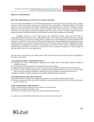 Proceeding - Kuala Lumpur International Business, Economics and Law Conference Vol. 4. 
November 29 - 30, 2014. Hotel Putra, Kuala Lumpur, Malaysia. ISBN 978-967-11350-4-4 
206 
RESULTS AND FINDINGS 
Role of the Village Housewives of Tianyar in Consumer Protection 
Given the events that happened on the field that manufacturers increasingly bold in producing goods or illegal product, it is deemed necessary to the prevention of both preventive and repressive. Therefore, because of the health aspects of citizens and guarantee their safety is important for enhanced presence for the sake of creating a complete Indonesian man and entirely in accordance with the mandate of the 1945 Constitution, it is the duty of the housewives to select the type of product consumption needs of the family in order to avoid the things that related to dangerous chemical ingredients identified in food products that their family members would consume. 
Gradually, housewives in the village Tianyar also understand consumer safety from the actions of irresponsible producers need to be done so that people will be smart in choosing the product that will be consumed to meet the needs of everyday life. Including filed a complaint to the relevant parties in the field indicated if the findings are not feasible for this type of product marketed. Based on the data recapitulation of geographical location, population growth, socio-economic status and education level of Tianyar villagers, basically it greatly influenced the development of livelihoods that occupied by the residents in the midst of social activity. Fulfillment of public welfare aspects of livelihoods in trade gives a dominant role for the community to take part in Tianyar village and meet the needs of their lives on an ongoing basis. 
The stage role of a housewife in the village Tianyar in the selection of the type of products for the consumption of the family, starting from: 
1) The preparation phase, comprising the steps of: 
(a) Preparation of a better understanding of appropriate knowledge about the debriefing insight knowledge of consumer protection, 
(b) Coordination among village housewife of Kubu district, Tianyar village, 
(c) Prepare mentally and physically to evaluate the circulation of products that will be selected to be purchased, 
(d) Prepare a resource that has competence in accordance with the goals and objectives if at any time in the field they encountered complaints through the container group whose members are women Housewife, and 
(e) Prepare a schedule of regular meetings that are already scheduled members effectively, 
2) the implementation stage, which consists of: 
(a) Perform a selection of products consumption by housewives in the village of Kubu district Tianyar, 
(b) Limited discussion about the effect of the circulation of counterfeit goods that do not fit the Consumer Protection Act No. 8, 1999, and 
3) The evaluation phase, which consists of: 
(a) The conclusion of the presentation of the evaluation of the housewife, 
(b) Reflection and selection of products, and 
(c) Provide an assessment of the results of the selection made by the housewife 
In a schematic view, the problem solving flow in this activity can be describe with : 
 