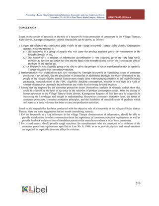 Proceeding - Kuala Lumpur International Business, Economics and Law Conference Vol. 4. 
November 29 - 30, 2014. Hotel Putra, Kuala Lumpur, Malaysia. ISBN 978-967-11350-4-4 
210 
CONCLUSION 
Based on the results of research on the role of a housewife in the protection of consumers in the Village Tianyar, Kubu district, Karangasem regency, several conclusions can be drawn, as follows: 
1 Targets are selected and considered quite visible in the village housewife Tianyar Kubu district, Karangasem regency, while the rational is: 
(1) The housewife is a group of people who will carry the product purchase goods for consumption in the household needs of life, 
(2) The housewife is a medium of information dissemination is very effective, given the very high social mobility, to develop and direct the sons and the head of the household untu selectively selecting any kind of products on the market and 
(3) A housewife was allegedly going to be able to drive the process of social transformation that is symbolic Tianyar villagers with consumer protection. 
2 Implementation role socialization post also recorded by foresight housewife in identifying issues of consumer protection is not optimal, that the circulation of counterfeit or adulterated products are widely consumed by the people of the village of Kubu district Tianyar more simply done without paying attention to the eligibility based packaging, standardization of the FDA, eligibility deadline consumption, whether or not there is a kind of content of hazardous chemicals and substances use viable food coloring for food products. 
3 Ensure that the response by the consumer protection issues Housewives analysis of research studies show that could be affected by the level of accuracy in the selection of product consumption needs. With the quality of human resources in the Village Tianyar Kubu district, Karangasem Regency of Bali Province is successful in increasing the knowledge and insight in understanding Housewives consumer protection laws, the terms of consumer protection, consumer protection principles, and the feasibility of standardization of products which will serve as a basic reference for them to carry out production activities. 
Based on the research that has been conducted with the objective role of a housewife in the village of Kubu district Tianyar, there are some suggestions that are worth considering, namely: 
1 For the housewife as a key informant in the village Tianyar dissemination of information, should be able to provide socialization for other communities about the importance of consumer protection requirements as well as provide feedback and correction of fraudulent practices that manufacturers have a lot of harm consumers. 
2 For related parties, should provide tough sanctions, for manufacturers who are convicted of a violation of the consumer protection requirements specified in Law No. 8, 1999, so as to provide physical and moral sanctions are expected to impact the deterrent effect for violators. 
 