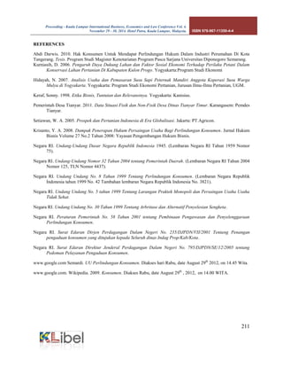 Proceeding - Kuala Lumpur International Business, Economics and Law Conference Vol. 4. 
November 29 - 30, 2014. Hotel Putra, Kuala Lumpur, Malaysia. ISBN 978-967-11350-4-4 
211 
REFERENCES 
Abdi Darwis. 2010. Hak Konsumen Untuk Mendapat Perlindungan Hukum Dalam Industri Perumahan Di Kota Tangerang. Tesis. Program Studi Magister Kenotariatan Program Pasca Sarjana Universitas Diponegoro Semarang. 
Kurniasih, D. 2006. Pengaruh Daya Dukung Lahan dan Faktor Sosial Ekonomi Terhadap Perilaku Petani Dalam Konservasi Lahan Pertanian Di Kabupaten Kulon Progo. Yogyakarta:Program Studi Ekonomi 
Hidayah, N. 2007. Analisis Usaha dan Pemasaran Susu Sapi Peternak Mandiri Anggota Koperasi Susu Warga Mulya di Yogyakarta. Yogyakarta: Program Studi Ekonomi Pertanian, Jurusan Ilmu-Ilmu Pertanian, UGM. 
Keraf, Sonny. 1998. Etika Bisnis, Tuntutan dan Relevansinya. Yogyakarta: Kanisius. 
Pemerintah Desa Tianyar. 2011. Data Situasi Fisik dan Non-Fisik Desa Dinas Tianyar Timur. Karangasem: Pemdes Tianyar. 
Setiawan, W. A. 2005. Prospek dan Pertanian Indonesia di Era Globalisasi. Jakarta: PT.Agricon. 
Krisanto, Y. A. 2008. Dampak Penerapan Hukum Persaingan Usaha Bagi Perlindungan Konsumen. Jurnal Hukum Bisnis Volume 27 No.2 Tahun 2008: Yayasan Pengembangan Hukum Bisnis. 
Negara RI. Undang-Undang Dasar Negara Republik Indonesia 1945. (Lembaran Negara RI Tahun 1959 Nomor 75). 
Negara RI. Undang-Undang Nomor 32 Tahun 2004 tentang Pemerintah Daerah. (Lembaran Negara RI Tahun 2004 Nomor 125, TLN Nomor 4437). 
Negara RI. Undang Undang No. 8 Tahun 1999 Tentang Perlindungan Konsumen. (Lembaran Negara Republik Indonesia tahun 1999 No. 42 Tambahan lembaran Negara Republik Indonesia No. 3821). 
Negara RI. Undang Undang No. 5 tahun 1999 Tentang Larangan Praktek Monopoli dan Persaingan Usaha Usaha Tidak Sehat. 
Negara RI. Undang Undang No. 30 Tahun 1999 Tentang Arbritase dan Alternatif Penyelesian Sengketa. 
Negara RI. Peraturan Pemerintah No. 58 Tahun 2001 tentang Pembinaan Pengawasan dan Penyelenggaraan Perlindungan Konsumen. 
Negara RI. Surat Edaran Dirjen Perdagangan Dalam Negeri No. 235/DJPDN/VII/2001 Tentang Penangan pengaduan konsumen yang ditujukan kepada Seluruh dinas Indag Prop/Kab/Kota. 
Negara RI. Surat Edaran Direktur Jenderal Perdagangan Dalam Negeri No. 795/DJPDN/SE/12/2005 tentang Pedoman Pelayanan Pengaduan Konsumen. 
www.google.com Semardi. UU Perlindungan Konsumen. Diakses hari Rabu, date August 29th 2012, on 14.45 Wita. 
www.google.com. Wikipedia. 2009. Konsumen. Diakses Rabu, date August 29th , 2012, on 14.00 WITA. 