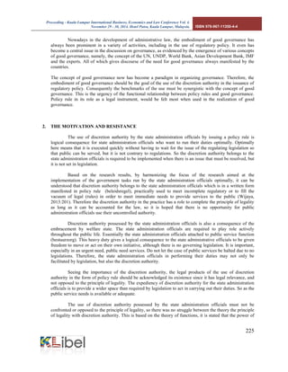 Proceeding - Kuala Lumpur International Business, Economics and Law Conference Vol. 4. 
November 29 - 30, 2014. Hotel Putra, Kuala Lumpur, Malaysia. ISBN 978-967-11350-4-4 
225 
Nowadays in the development of administrative law, the embodiment of good governance has always been prominent in a variety of activities, including in the use of regulatory policy. It even has become a central issue in the discussion on governance, as evidenced by the emergence of various concepts of good governance, namely, the concept of the UN, UNDP, World Bank, Asian Development Bank, IMF and the experts. All of which gives discourse of the need for good governance always manifested by the countries. 
The concept of good governance now has become a paradigm in organizing governance. Therefore, the embodiment of good governance should be the goal of the use of the discretion authority in the issuance of regulatory policy. Consequently the benchmarks of the use must be synergistic with the concept of good governance. This is the urgency of the functional relationship between policy rules and good governance. Policy rule in its role as a legal instrument, would be felt most when used in the realization of good governance. 
2. THE MOTIVATION AND RESISTANCE 
The use of discretion authority by the state administration officials by issuing a policy rule is logical consequence for state administration officials who want to run their duties optimally. Optimally here means that it is executed quickly without having to wait for the issue of the regulating legislation so that public can be served, but it is not contrary to regulations. So the discretion authority belongs to the state administration officials is required to be implemented when there is an issue that must be resolved, but it is not set in legislation. 
Based on the research results, by harmonizing the focus of the research aimed at the implementation of the government tasks run by the state administration officials optimally, it can be understood that discretion authority belongs to the state administration officials which is in a written form manifested in policy rule (beleidsregel), practically used to meet incomplete regulatory or to fill the vacuum of legal (rules) in order to meet immediate needs to provide services to the public (Wijaya, 2013:201). Therefore the discretion authority in the practice has a role to complete the principle of legality as long as it can be accounted for the law, so it is hoped that there is no opportunity for public administration officials use their uncontrolled authority. 
Discretion authority possessed by the state administration officials is also a consequence of the embracement by welfare state. The state administration officials are required to play role actively throughout the public life. Essentially the state administration officials attached to public service function (bestuurzorg). This heavy duty gives a logical consequence to the state administrative officials to be given freedom to move or act on their own initiative, although there is no governing legislation. It is important, especially in an urgent need, public need services. Do not let the case of public services be halted due to no legislations. Therefore, the state administration officials in performing their duties may not only be facilitated by legislation, but also the discretion authority. 
Seeing the importance of the discretion authority, the legal products of the use of discretion authority in the form of policy rule should be acknowledged its existence since it has legal relevance, and not opposed to the principle of legality. The expediency of discretion authority for the state administration officials is to provide a wider space than required by legislation to act in carrying out their duties. So as the public service needs is available or adequate. 
The use of discretion authority possessed by the state administration officials must not be confronted or opposed to the principle of legality, so there was no struggle between the theory the principle of legality with discretion authority. This is based on the theory of functions, it is stated that the power of  