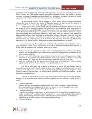 Proceeding - Kuala Lumpur International Business, Economics and Law Conference Vol. 4. 
November 29 - 30, 2014. Hotel Putra, Kuala Lumpur, Malaysia. ISBN 978-967-11350-4-4 
226 
government (verwaltung) formally contains power to regulate and to decide, and materially it contains two related elements, that is, the element to govern and element to organize (Jellinek, 1887: 613-618). Running the power to regulate, the state administration officials have the authority to conduct legal action by issuing regulations, both ruled and not by laws, such as policy rules (beleidsregel). 
So the discretion authority and the principle of legality are not options for state administration officials, but both of them are the sources of legitimate authority in carrying out the functions of government. The two are not mutually negating but complement each other. 
The policy rules are to regulate matters that have not been set in legislation, but that is not or does not include the type of delegated regulation. The policy rule is always published in the urgent interest, it means that it can no longer be delayed to wait for the new rules. If the state administration officials do not run the discretion authority, they can be regarded as an act of omission or do not have initiative to carry out their duties properly which has resulted to no service to the public. Their own initiative action, for the state administration officials, is the beginning to use discretion authority. The policy rules seen from their willingness come from their own initiative, neither from the public nor from their superior officials. Therefore policy rule as a public policy, in the formulation, does not always follow the way of formulating a public policy, so that the substance is sometimes incompatible with the needs of the public. 
In order to encourage the use of discretion authority to the state administration officials to realize a good governance, it takes a good understanding of the role of discretion authority to fulfill the need of setting that is not regulated in the legislation, in the ways as follows: 
a. Guidance to the state apparatus in stages aimed at changing bureaucracy attitudes from formal legalistic into being progressive or in other word they understand the progressive law which is not tied to the existence of the law; 
b. It needs a law that is able to provide confidence in legal certainty, as well as guarantees or legal protection for state administration officials in the use of discretion authority, so there is no longer any doubt in its use, so it needs to be set on the basis of law and its benchmark of its use; and 
c. Improving the ability of the state administration officials in the forming the policy rules, so that the legal product in the form of policy rules can be accepted by public as law. 
It is time to call a policy rule as law due to the fact in its use not only the substance which is technically operational, but it is often found the substance which is legal norm, including prohibition norm, command norm, and sanction norm. This fact gives understanding that the policy rule, though it is not the legislation but it has legal relevance. The material content is adhered since the stakeholders need it, so it is enacted resembling legislation. 
Although the beneficial will be perceived by the state administration officials as well as the public, apparently in the use of discretion authority in issuing the policy rules face obstacles (Wijaya, 2013:319), namely: 
a. Constraint of Structure 
Thinking pattern of the state administration officials which is still formalistic legalistic inhibits the desire to act responsively to the needs of the law, so it tends to be a lot of waiting for orders or any provision of the guidelines given by their superior official. 
b. Constraint of Substance 
Constraint for legislation, that is, there is no legislation governing the use of discretion authority, so it is often considered to be prohibited to use. It is supported by a narrow understanding of the principle of legality that as if all regulations issued must be based on the regulations in force, so that the rules rooted from the discretion authority is considered contrary to the law. 
c. Constraint of Culture  
